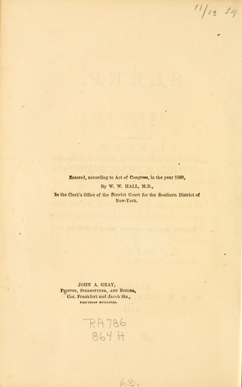 h 'i Entered, according to Act of Congress, In the year 1860, By W. W. HALL, M.D., In the Clerk's Office of the District Court for the Southern District of New-York. JOHN A. GRAY, Printer, Stereotyper, and Binder, Cor. Frankfort and Jacob Sts., riue-puoor buildings.