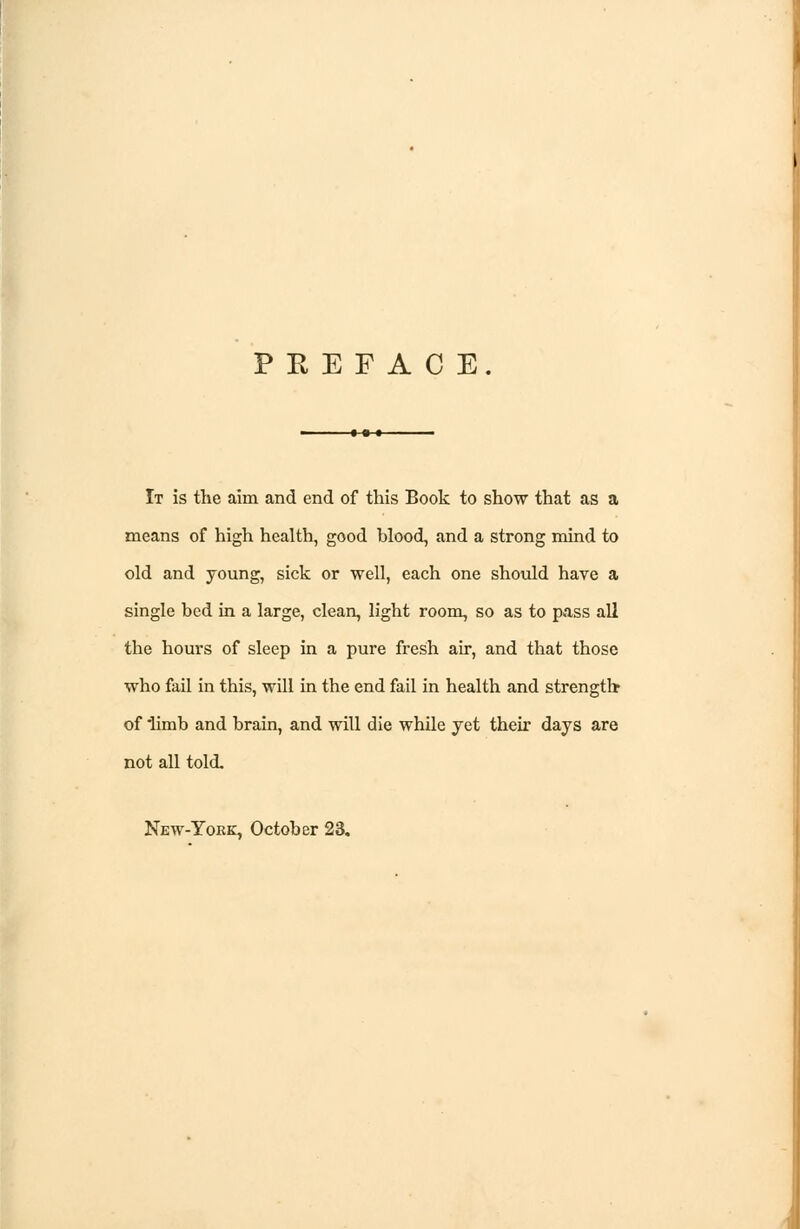 P E E F A C E. It is the aim and end of this Book to show that as a means of high health, good blood, and a strong mind to old and young, sick or well, each one should have a single bed in a large, clean, light room, so as to pass all the hours of sleep in a pure fresh air, and that those who fail in this, will in the end fail in health and strength of limb and brain, and will die while yet their days are not all told. New-York, October 23.