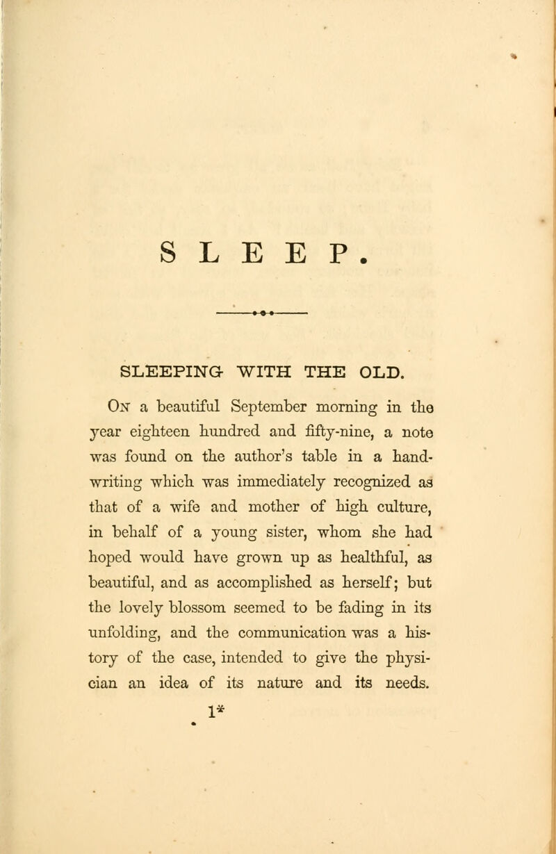 SLEEPING- WITH THE OLD. On a beautiful September morning in the year eighteen hundred and fifty-nine, a note was found on the author's table in a hand- writing which was immediately recognized as that of a wife and mother of high culture, in behalf of a young sister, whom she had hoped would have grown up as healthful, as beautiful, and as accomplished as herself; but the lovely blossom seemed to be fading in its unfolding, and the communication was a his- tory of the case, intended to give the physi- cian an idea of its nature and its needs.