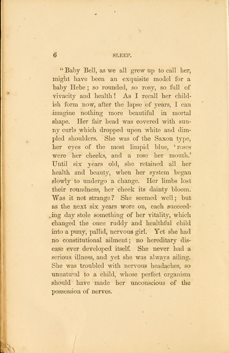 Baby Bell, as we all grew up to call her, might have been an exquisite model for a baby Hebe ; so rounded, so rosy, so full of vivacity and health! As I recall her child- ish form now, after the lapse of years, I can imagine nothing more beautiful in mortal shape. Her fair head was covered with sun- ny curls which dropped upon white and dim- pled shoulders. She was of the Saxon type, her eyes of the most limpid blue, ' roses were her cheeks, and a rose her mouth.' Until six years old, she retained all her health and beauty, when her system began slowly to undergo a change. Her limbs lost their roundness, her cheek its dainty bloom. Was it not strange ? She seemed well; but as the next six years wore on, each succeed- . ing day stole something of her vitality, which changed the once ruddy and healthful child into a puny, pallid, nervous girl. Yet she had no constitutional ailment; no hereditary dis- ease ever developed itself. She never had a serious illness, and yet she was alwa}Ts ailing. She was troubled with nervous headaches, so unnatural to a child, whose perfect organism should have made her unconscious of the possession of nerves.
