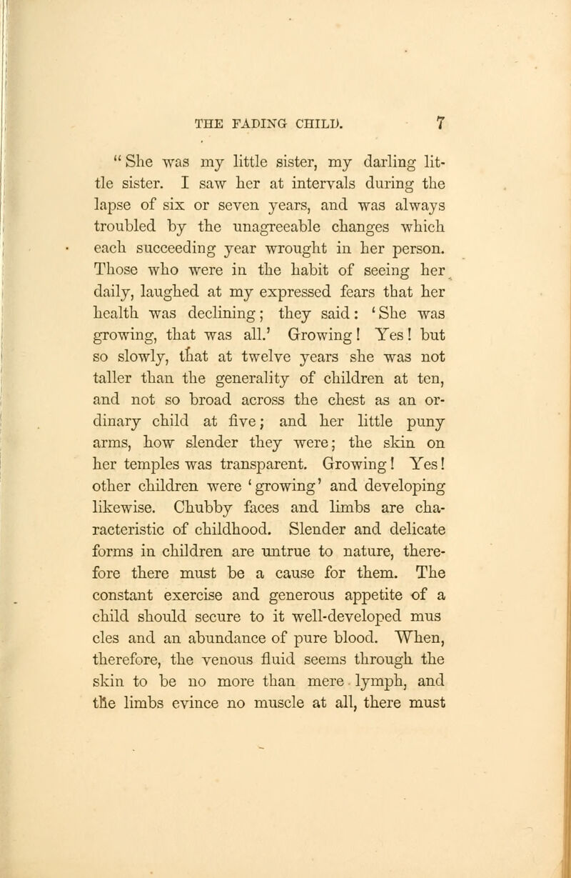  She was my little sister, my darling lit- tle sister. I saw her at intervals during the lapse of six or seven years, and was always troubled by the unagreeable changes which each succeeding year wrought in her person. Those who were in the habit of seeing her daily, laughed at my expressed fears that her health was declining; they said: ' She was growing, that was all.' Growing! Yes! but so slowly, that at twelve years she was not taller than the generality of children at ten, and not so broad across the chest as an or- dinary child at five; and her little puny arms, how slender they were; the skin on her temples was transparent. Growing! Yes! other children were 'growing' and developing likewise. Chubby faces and limbs are cha- racteristic of childhood. Slender and delicate forms in children are untrue to nature, there- fore there must be a cause for them. The constant exercise and generous appetite of a child should secure to it well-developed mus cles and an abundance of pure blood. When, therefore, the venous fluid seems through the skin to be no more than mere lymph, and tile limbs evince no muscle at all, there must