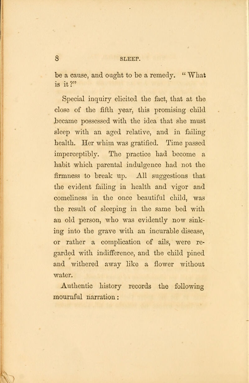 be a cause, and ought to be a remedy.  What is it? Special inquiry elicited the fact, that at the close of the fifth year, this promising child became possessed with the idea that she must sleep with an aged relative, and in failing health. Her whim was gratified. Time passed imperceptibly. The practice had become a habit which parental indulgence had not the firmness to break up. All suggestions that the evident failing in health and vigor and comeliness in the once beautiful child, was the result of sleeping in the same bed with an old person, who was evidently now sink- ing into the grave with an incurable disease, or rather a complication of ails, were re- garded with indifference, and the child pined and withered away like a flower without water. Authentic history records the following mournful narration: