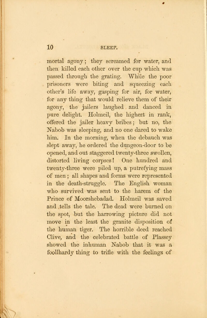 mortal agony; they screamed for water, and then killed each other over the cup which was passed through the grating. While the poor prisoners were biting and squeezing each other's life away, gasping for air, for water, for any thing that would relieve them of their agony, the jailers laughed and danced in pure delight. Holmeil, the highest in rank, offered the jailer heavy bribes; but no, the Nabob was sleeping, and no one dared to wake him. In the morning, when the debauch was slept away, he ordered the dungeon-door to be opened, and out staggered twenty-three swollen, distorted living corpses! One hundred and twenty-three were piled up, a putrefying mass of men ; all shapes and forms were represented in the death-struggle. The English woman who survived was sent to the harem of the Prince of Moorshebadad. Holmeil was saved and tells the tale. The dead were burned on the spot, but the harrowing picture did not move in the least the granite disposition of the human tiger. The horrible deed reached Clive, and the celebrated battle of Plassey showed the inhuman Nabob that it was a foollhardy thing to trifle with the feelings of