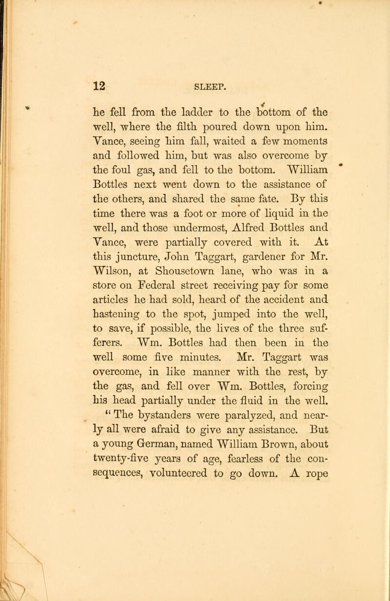 he fell from the ladder to tlie bottom of the well, where the filth poured down upon him. Yance, seeing him fall, waited a few moments and followed him, but was also overcome by the foul gas, and fell to the bottom. William Bottles next went down to the assistance of the others, and shared the same fate. By this time there was a foot or more of liquid in the well, and those undermost, Alfred Bottles and Yance, were partially covered with it. At this juncture, John Taggart, gardener for Mr. Wilson, at Shousetown lane, who was in a store on Federal street receiving pay for some articles he had sold, heard of the accident and hastening to the spot, jumped into the well, to save, if possible, the lives of the three suf- ferers. Wm. Bottles had then been in the well some five minutes. Mr. Taggart was overcome, in like manner with the rest, by the gas, and fell over Wm. Bottles, forcing his head partially under the fluid in the well.  The bystanders were paralyzed, and near- ly all were afraid to give any assistance. But a young German, named William Brown, about twenty-five years of age, fearless of the con- sequences, volunteered to go down. A rope
