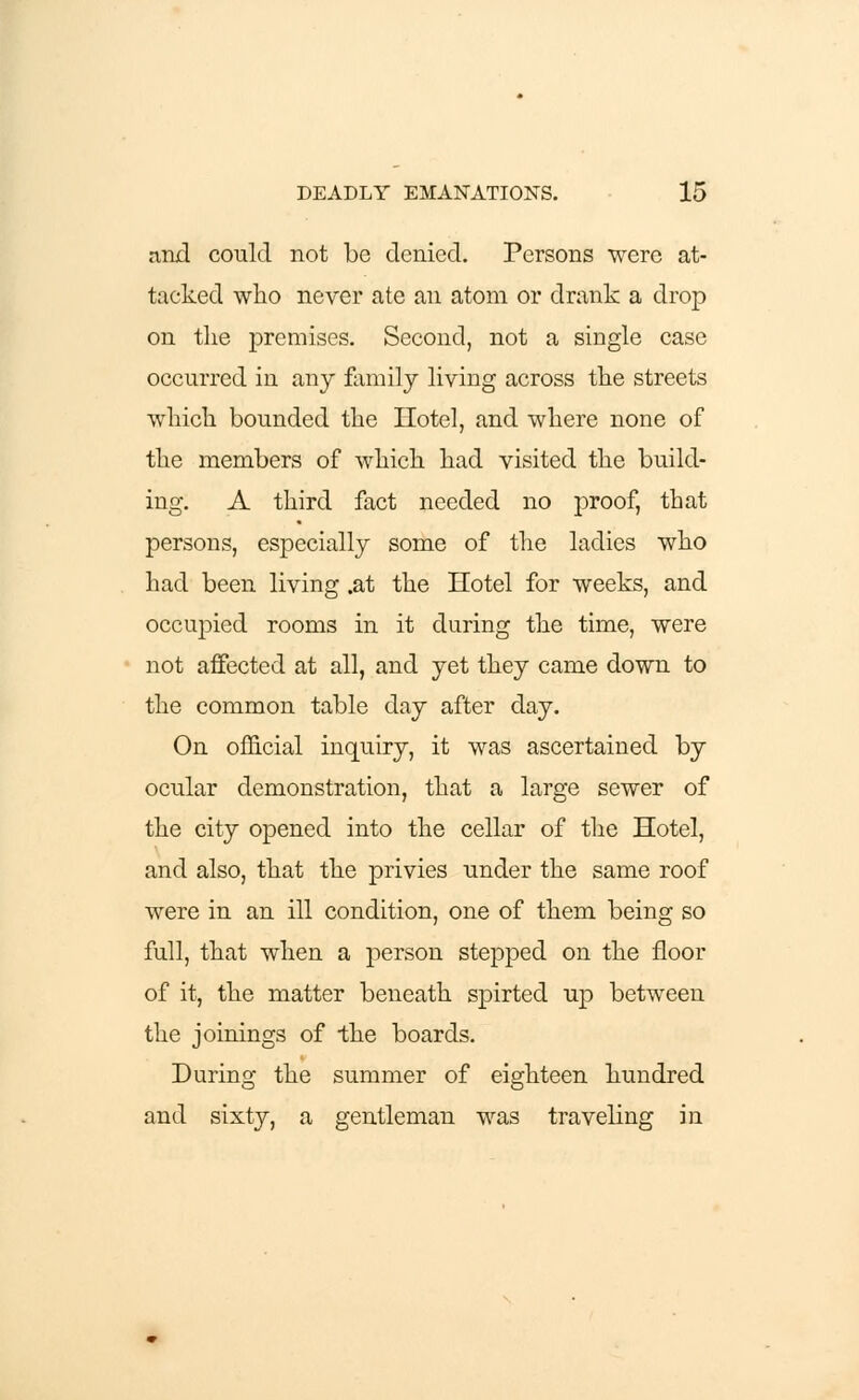 and could not be denied. Persons were at- tacked who never ate an atom or drank a drop on the premises. Second, not a single case occurred in any family living across the streets which bounded the Hotel, and where none of the members of which had visited the build- ing. A third fact needed no proof, that persons, especially some of the ladies who had been living .at the Hotel for weeks, and occupied rooms in it during the time, were not affected at all, and yet they came down to the common table day after day. On official inquiry, it was ascertained by ocular demonstration, that a large sewer of the city opened into the cellar of the Hotel, and also, that the privies under the same roof were in an ill condition, one of them being so full, that when a person stepped on the floor of it, the matter beneath spirted up between the joinings of the boards. During the summer of eighteen hundred and sixty, a gentleman was traveling in