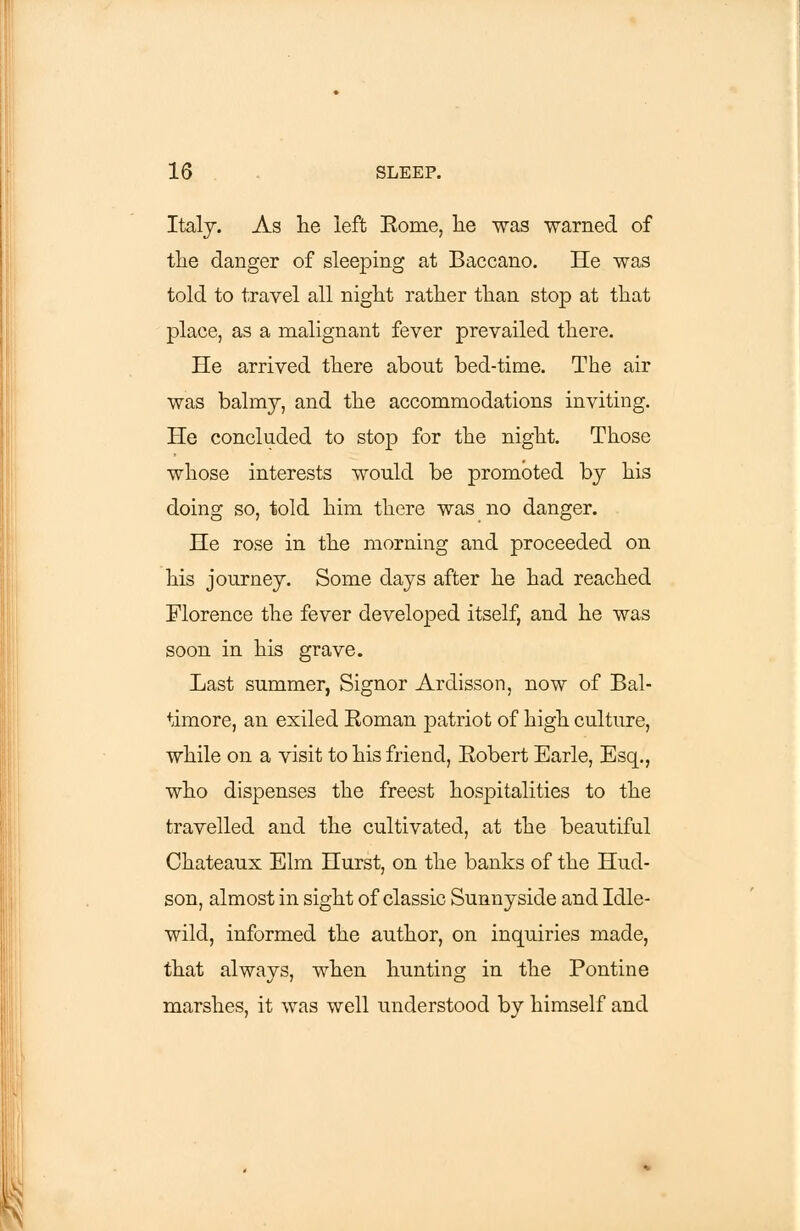 Italy. As lie left Rome, lie was warned of the danger of sleeping at Baccano. He was told to travel all night rather than stop at that place, as a malignant fever prevailed there. He arrived there about bed-time. The air was balmy, and the accommodations inviting. He concluded to stop for the night. Those whose interests would be promoted by his doing so, told him there was no danger. He rose in the morning and proceeded on his journey. Some days after he had reached Florence the fever developed itself, and he was soon in his grave. Last summer, Signor Ardisson, now of Bal- timore, an exiled Roman patriot of high culture, while on a visit to his friend, Robert Earle, Esq., who dispenses the freest hospitalities to the travelled and the cultivated, at the beautiful Chateaux Elm Hurst, on the banks of the Hud- son, almost in sight of classic Sunnyside and Idle- wild, informed the author, on inquiries made, that always, when hunting in the Pontine marshes, it was well understood by himself and