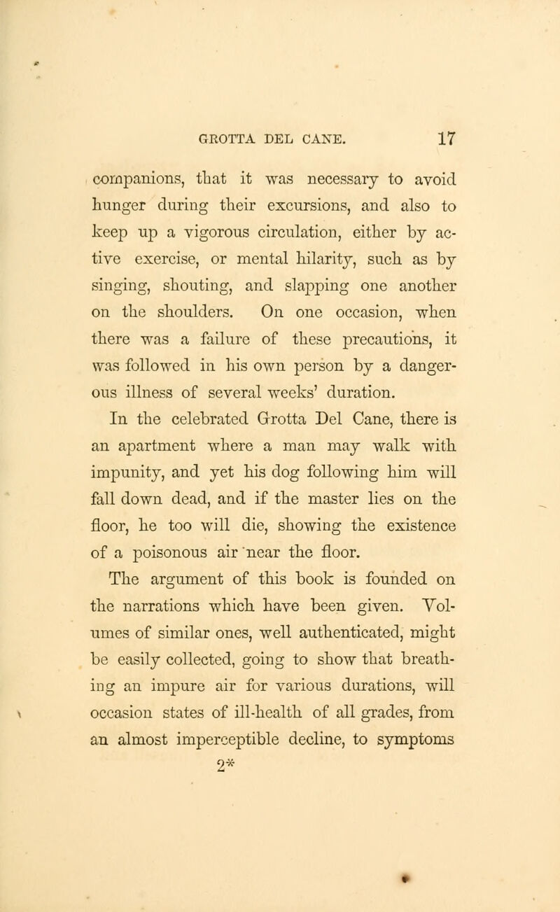 companions, that it was necessary to avoid hunger during their excursions, and also to keep up a vigorous circulation, either by ac- tive exercise, or mental hilarity, such as by singing, shouting, and slapping one another on the shoulders. On one occasion, when there was a failure of these precautions, it was followed in his own person by a danger- ous illness of several weeks' duration. In the celebrated Grotta Del Cane, there is an apartment where a man may walk with impunity, and yet his dog following him will fall down dead, and if the master lies on the floor, he too will die, showing the existence of a poisonous air near the floor. The argument of this book is founded on the narrations which, have been given. Vol- umes of similar ones, well authenticated, might be easily collected, going to show that breath- ing an impure air for various durations, will occasion states of ill-health of all grades, from an almost imperceptible decline, to symptoms 2*