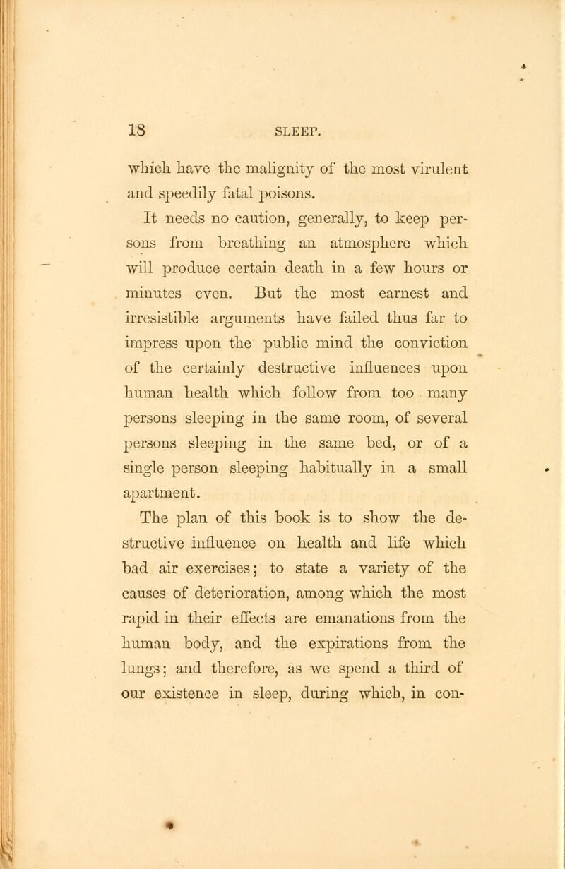 which have the malignity of the most virulent and speedily fatal poisons. It needs no caution, generally, to keep per- sons from breathing an atmosphere which will produce certain death in a few hours or minutes even. But the most earnest and irresistible arguments have failed thus far to impress upon the public mind the conviction of the certainly destructive influences upon human health which follow from too many persons sleeping in the same room, of several persons sleeping in the same bed, or of a single person sleeping habitually in a small apartment. The plan of this book is to show the de- structive influence on health and life which bad air exercises; to state a variety of the causes of deterioration, among which the most rapid in their effects are emanations from the human body, and the expirations from the lungs; and therefore, as we spend a third of our existence in sleep, during which, in con-