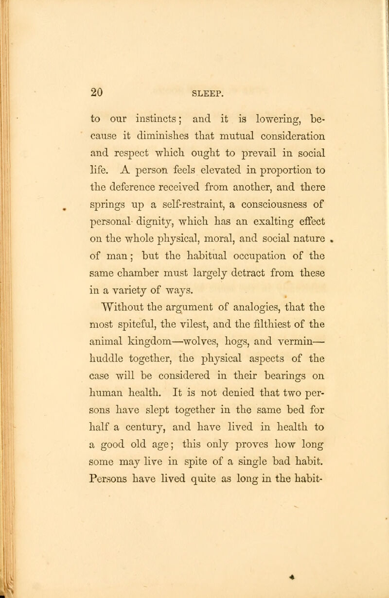 to our instincts; and it is lowering, be- cause it diminishes that mutual consideration and respect which ought to prevail in social life. A person feels elevated in proportion to the deference received from another, and there springs up a self-restraint, a consciousness of personal- dignity, which has an exalting effect on the whole physical, moral, and social nature of man; but the habitual occupation of the same chamber must largely detract from these in a variety of ways. Without the argument of analogies, that the most spiteful, the vilest, and the filthiest of the animal kingdom—wolves, hogs, and vermin— huddle together, the physical aspects of the case will be considered in their bearings on human health. It is not denied that two per- sons have slept together in the same bed for half a century, and have lived in health to a good old age; this only proves how long some may live in spite of a single bad habit. Persons have lived quite as long in the habit-