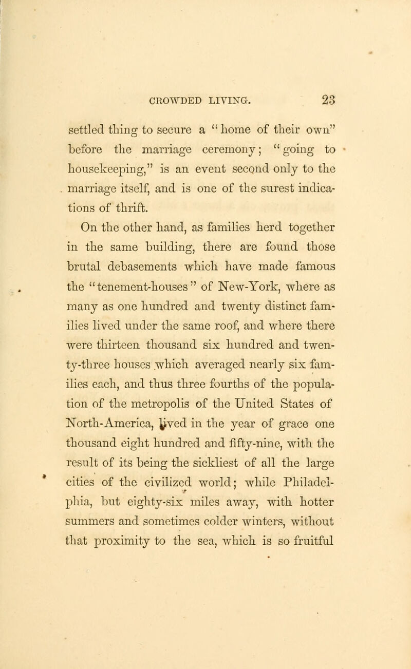 settled thing to secure a  home of their own before the marriage ceremony;  going to housekeeping, is an event second only to the marriage itself, and is one of the surest indica- tions of thrift. On the other hand, as families herd together in the same building, there are found those brutal debasements which have made famous the tenement-houses of New-York, where as many as one hundred and twenty distinct fam- ilies lived under the same roof, and where there were thirteen thousand six hundred and twen- ty-three houses which averaged nearly six fam- ilies each, and thus three fourths of the popula- tion of the metropolis of the United States of North-America, ^ved in the year of grace one thousand eight hundred and fifty-nine, with the result of its being the sickliest of all the large cities of the civilized world; while Philadel- phia, but eighty-six miles away, with hotter summers and sometimes colder winters, without that proximity to the sea, which is so fruitful