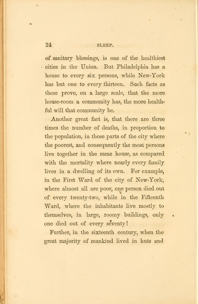 of sanitary blessings, is one of the healthiest cities in the Union. But Philadelphia has a house to every six persons, while New-York has but one to every thirteen. Such facts as these prove, on a large scale, that the more house-room a community has, the more health- ful will that community be. Another great fact is, that there are three times the number of deaths, in proportion to the population, in those parts of the city where the poorest, and consequently the most persons live together in the same house, as compared with the mortality where nearly every family lives in a dwelling of its own. For example, in the First Ward of the city of New-York, where almost all are poor, one person died out of every twenty-two, while in the Fifteenth Ward, where the inhabitants live mostly to themselves, in large, roomy buildings, only one died out of every seventy! Further, in the sixteenth century, when the great majority of mankind lived in huts and