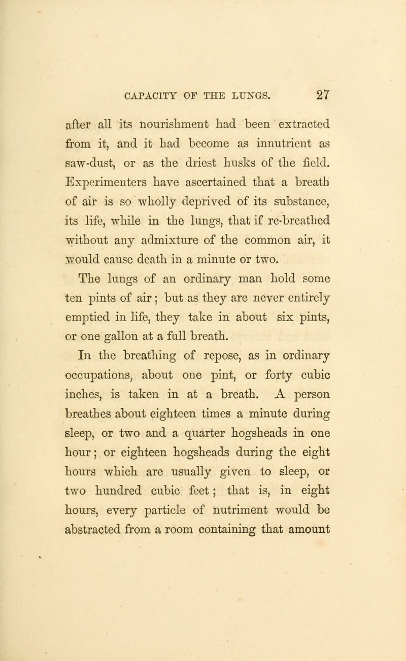 after all its nourishment bad been extracted from it, and it had become as innutrient as saw-dust, or as the driest husks of the field. Experimenters have ascertained that a breath of air is so wholly deprived of its substance, its life, while in the lungs, that if re-breathed without any admixture of the common air, it would cause death in a minute or two. The lungs of an ordinary man hold some ten pints of air; but as they are never entirely emptied in life, they take in about six pints, or one gallon at a full breath. In the breathing of repose, as in ordinary occupations, about one pint, or forty cubic inches, is taken in at a breath. A person breathes about eighteen times a minute during sleep, or two and a quarter hogsheads in one hour; or eighteen hogsheads during the eight hours which are usually given to sleep, or two hundred cubic feet; that is, in eight hours, every particle of nutriment would be abstracted from a room containing that amount