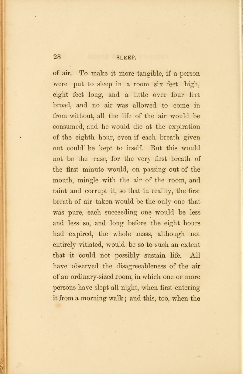 of air. To make it more tangible, if a person were put to sleep in a room six feet high, eight feet long, and a little over four feet broad, and no air was allowed to come in from without, all the life of the air would be consumed, and he would die at the expiration of the eighth hour, even if each breath given out could' be kept to itself. But this would not be the case, for the very first breath of the first minute would, on passing out of the mouth, mingle with the air of the room, and taint and corrupt it, so that in reality, the first breath of air taken would be the only one that was pure, each succeeding one would be less and less so, and long before the eight hours had expired, the whole mass, although not entirely vitiated, would be so to such an extent that it could not possibly sustain life. All have observed the disagreeableness of the air of an ordinary-sized room, in which one or more persons have slept all night, when first entering it from a morning walk; and this, too, when the