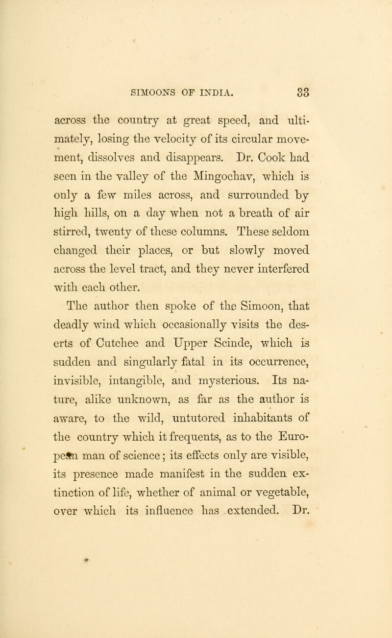 across the country at great speed, and ■ulti- mately, losing the velocity of its circular move- ment, dissolves and disappears. Dr. Cook had seen in the valley of the Mingochav, which is only a few miles across, and surrounded by high hills, on a day when not a breath of air stirred, twenty of these columns. These seldom changed their places, or but slowly moved across the level tract, and they never interfered with each other. The author then spoke of the Simoon, that deadly wind which occasionally visits the des- erts of Cutchee and Upper Scinde, which is sudden and singularly fatal in its occurrence, invisible, intangible, and mysterious. Its na- ture, alike unknown, as far as the author is aware, to the wild, untutored inhabitants of the country which it frequents, as to the Euro- pean man of science; its effects only are visible, its presence made manifest in the sudden ex- tinction of life, whether of animal or vegetable, over which its influence has extended. Dr.