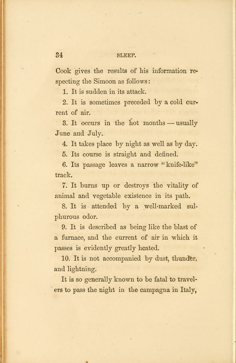 Cook gives the results of his information re- specting the Simoon as follows: 1. It is sudden in its attack. 2. It is sometimes preceded by a cold cur- rent of air. 3. It occurs in the hot months — usually June and July. 4. It takes place by night as well as by day. 5. Its course is straight and defined. 6. Its passage leaves a narrow knife-like track. 7. It burns up or destroys the vitality of animal and vegetable existence in its path. 8. It is attended by a well-marked sul- phurous odor. 9. It is described as being like the blast of a furnace, and the current of air in which it passes is evidently greatly heated. 10. It is not accompanied by dust, thunder, and lightning. It is so generally known to be fatal to travel- ers to pass the night in the campagna in Italy,