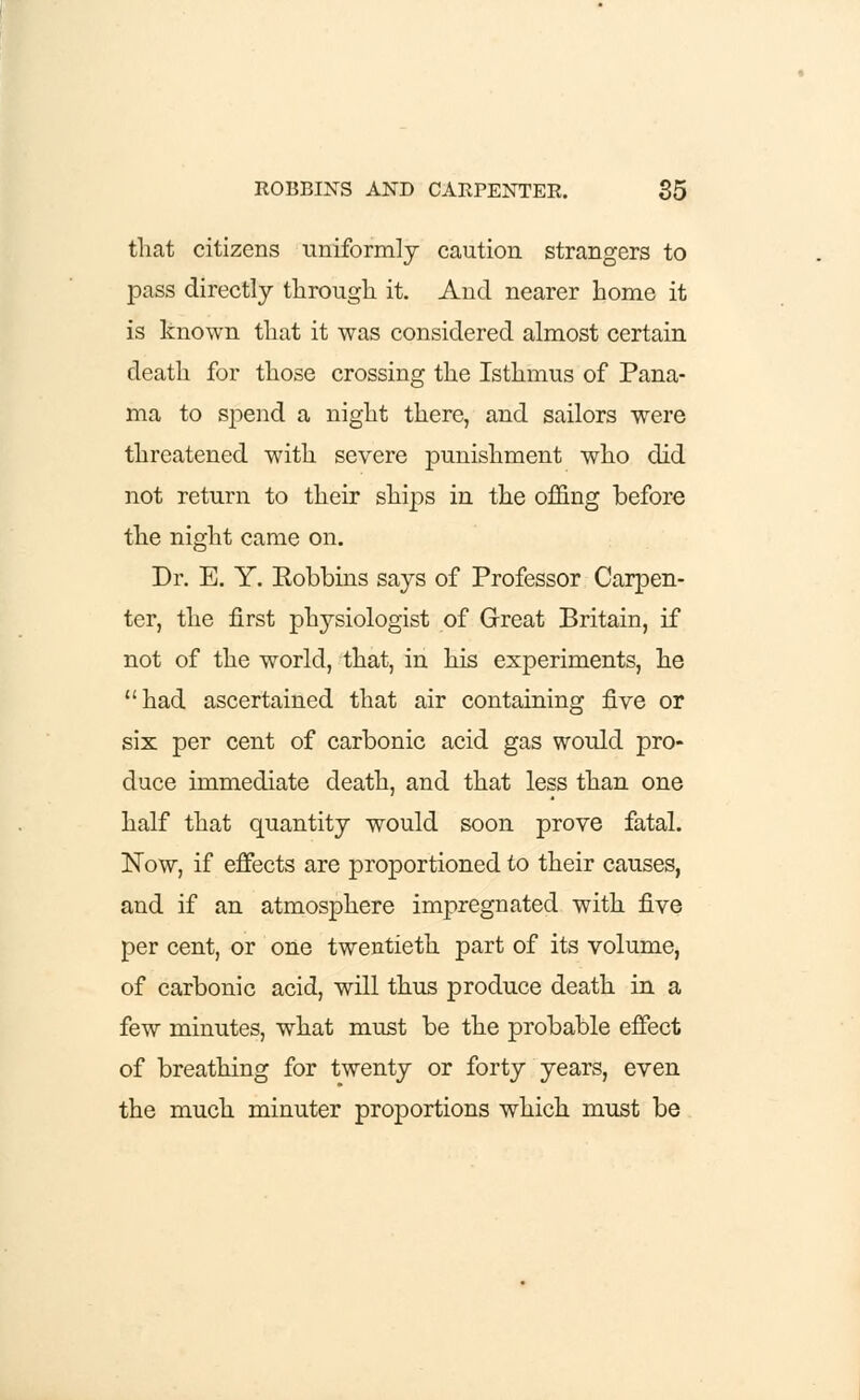 that citizens uniformly caution strangers to pass directly through it. And nearer home it is known that it was considered almost certain death for those crossing the Isthmus of Pana- ma to spend a night there, and sailors were threatened with severe punishment who did not return to their ships in the offing before the night came on. Dr. E. Y. Eobbins says of Professor Carpen- ter, the first physiologist of Great Britain, if not of the world, that, in his experiments, he had ascertained that air containing five or six per cent of carbonic acid gas would pro- duce immediate death, and that less than one half that quantity would soon prove fatal. Now, if effects are proportioned to their causes, and if an atmosphere impregnated with five per cent, or one twentieth part of its volume, of carbonic acid, will thus produce death in a few minutes, what must be the probable effect of breathing for twenty or forty years, even the much minuter proportions which must be