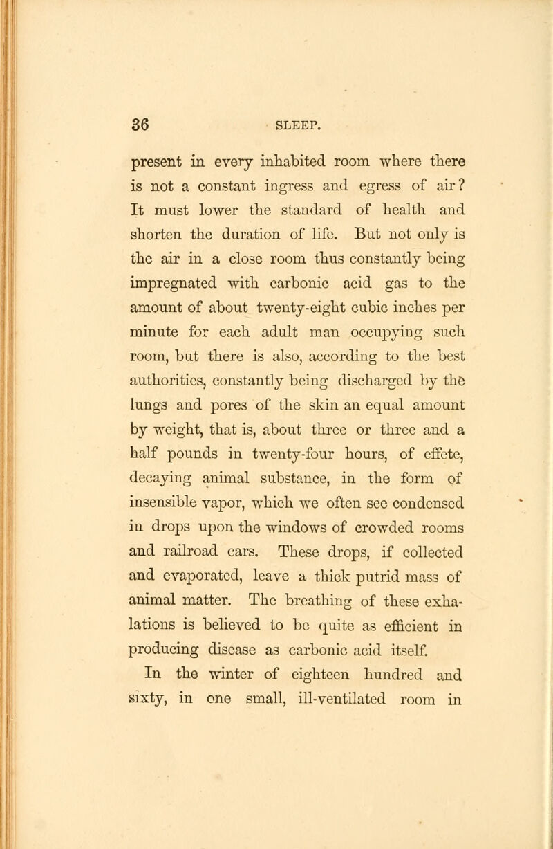 present in every inhabited room where there is not a constant ingress and egress of air? It must lower the standard of health and shorten the duration of life. But not only is the air in a close room thus constantly being impregnated with carbonic acid gas to the amount of about twenty-eight cubic inches per minute for each adult man occupying such room, but there is also, according to the best authorities, constantly being discharged by the lungs and pores of the skin an equal amount by weight, that is, about three or three and a half pounds in twenty-four hours, of effete, decaying animal substance, in the form of insensible vapor, which we often see condensed in drops upon the windows of crowded rooms and railroad cars. These drops, if collected and evaporated, leave a thick putrid mass of animal matter. The breathing of these exha- lations is believed to be quite as efficient in producing disease as carbonic acid itself. In the winter of eighteen hundred and sixty, in one small, ill-ventilated room in