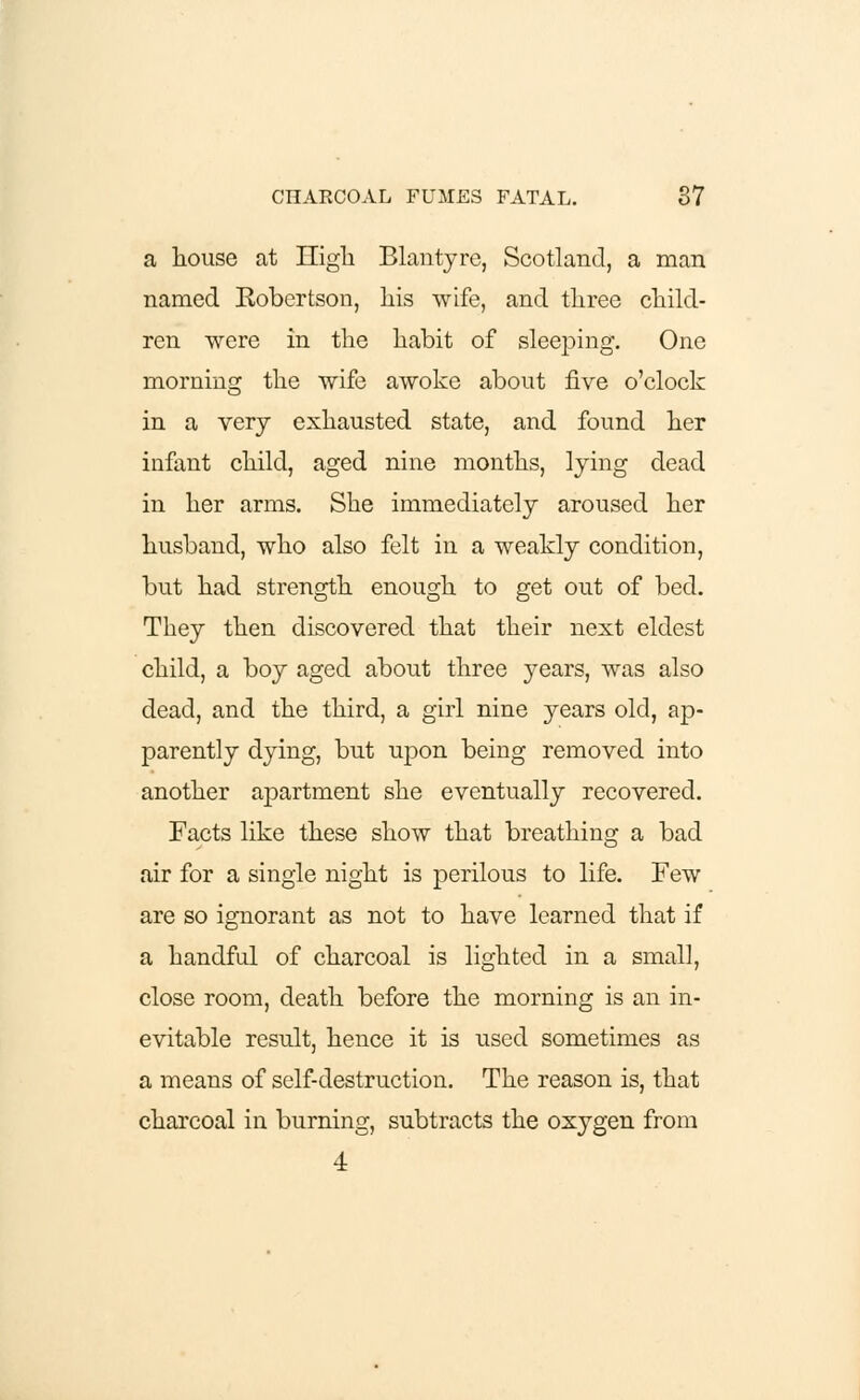 a house at nigh Blantyre, Scotland, a man named Eobertson, his wife, and three child- ren were in the habit of sleeping. One morning the wife awoke about five o'clock in a very exhausted state, and found her infant child, aged nine months, lying dead in her arms. She immediately aroused her husband, who also felt in a weakly condition, but had strength enough to get out of bed. They then discovered that their next eldest child, a boy aged about three years, was also dead, and the third, a girl nine years old, ap- parently dying, but upon being removed into another apartment she eventually recovered. Facts like these show that breathing a bad air for a single night is perilous to life. Few are so ignorant as not to have learned that if a handful of charcoal is lighted in a small, close room, death before the morning is an in- evitable result, hence it is used sometimes as a means of self-destruction. The reason is, that charcoal in burning, subtracts the oxygen from 4