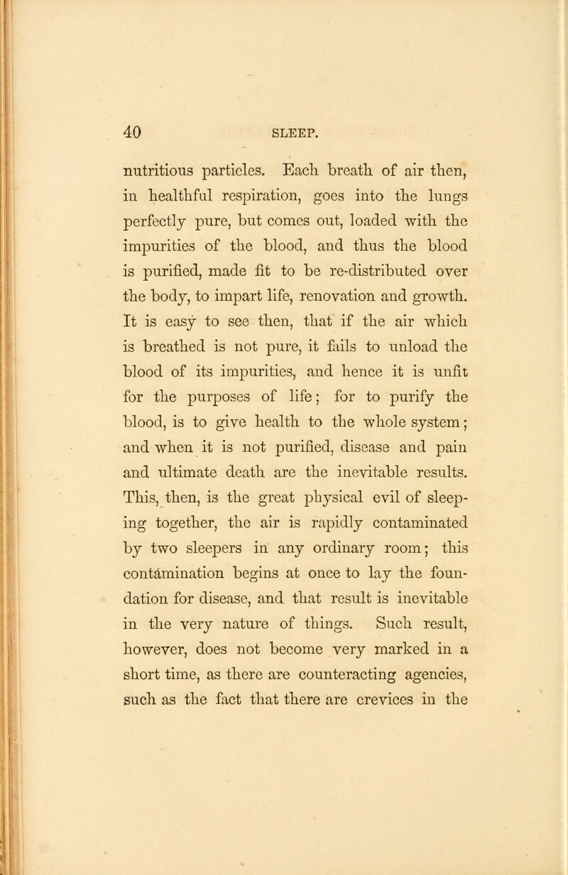 nutritious particles. Eacli breath, of air then, in healthful respiration, goes into the lungs perfectly pure, but comes out, loaded with, the impurities of the blood, and thus the blood is purified, made fit to be re-distributed over the body, to impart life, renovation and growth. It is easy to see then, that if the air which is breathed is not pure, it fails to unload the blood of its impurities, and hence it is unfit for the purposes of life; for to purify the blood, is to give health to the whole system; and when it is not purified, disease and pain and ultimate death are the inevitable results. This, then, is the great physical evil of sleep- ing together, the air is rapidly contaminated by two sleepers in any ordinary room; this contamination begins at once to lay the foun- dation for disease, and that result is inevitable in the very nature of things. Such result, however, does not become very marked in a short time, as there are counteracting agencies, such as the fact that there are crevices in the