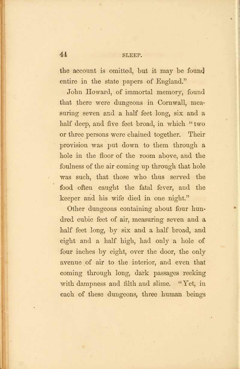 the account is omitted, but it may be found entire in the state papers of England. John Howard, of immortal memory, found that there were duns-eons in Cornwall, mea- suring seven and a half feet long, six and a half deep, and five feet broad, in which two or three persons were chained together. Their provision was put down to them through a hole in the floor of the room above, and the foulness of the air coming up through that hole was such, that those who thus served the food often caught the fatal fever, and the keeper and his wife died in one night. Other dungeons containing about four hun- dred cubic feet of air, measuring seven and a half feet long, by six and a half broad, and eight and a half high, had only a hole of four inches by eight, over the door, the only avenue of air to the interior, and even that coming through long, dark passages reeking with dampness and filth and slime. Yet, in each of these dungeons, three human beings