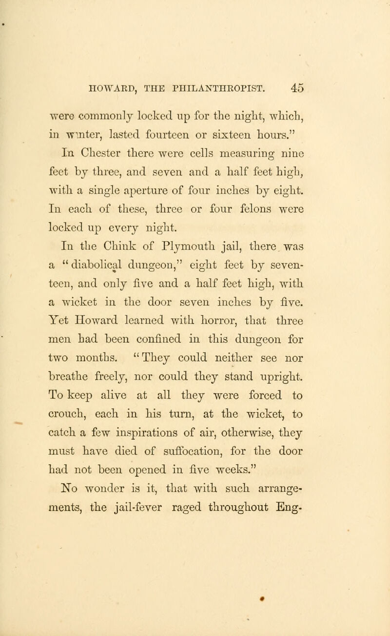 were commonly locked up for the night, which, in winter, lasted fourteen or sixteen hours. In Chester there were cells measuring nine feet by three, and seven and a half feet high, with a single aperture of four inches by eight. In each of these, three or four felons were locked up every night. In the Chink of Plymouth jail, there was a  diabolical dungeon, eight feet by seven- teen, and only five and a half feet high, with a wicket in the door seven inches by five. Yet Howard learned with horror, that three men had been confined in this dungeon for two months.  They could neither see nor breathe freely, nor could they stand upright. To keep alive at all they were forced to crouch, each in his turn, at the wicket, to catch a few inspirations of air, otherwise, they must have died of suffocation, for the door had not been opened in five weeks. No wonder is it, that with such arrange- ments, the jail-fever raged throughout Eng-