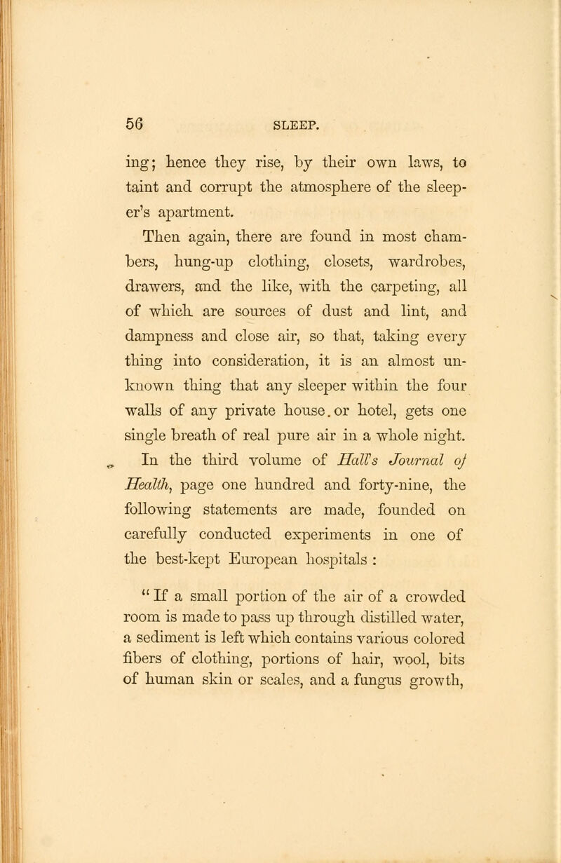 ing; hence they rise, by their own laws, to taint and corrupt the atmosphere of the sleep- er's apartment. Then again, there are found in most cham- bers, hung-up clothing, closets, wardrobes, drawers, and the like, with the carpeting, all of which are sources of dust and lint, and dampness and close air, so that, taking every thing into consideration, it is an almost un- known thing that any sleeper within the four walls of any private house.or hotel, gets one single breath of real pure air in a whole night. In the third volume of HalVs Journal oj Health, page one hundred and forty-nine, the following statements are made, founded on carefully conducted experiments in one of the best-kept European hospitals :  If a small portion of the air of a crowded room is made to pass up through distilled water, a sediment is left which contains various colored fibers of clothing, portions of hair, wool, bits of human skin or scales, and a fungus growth,