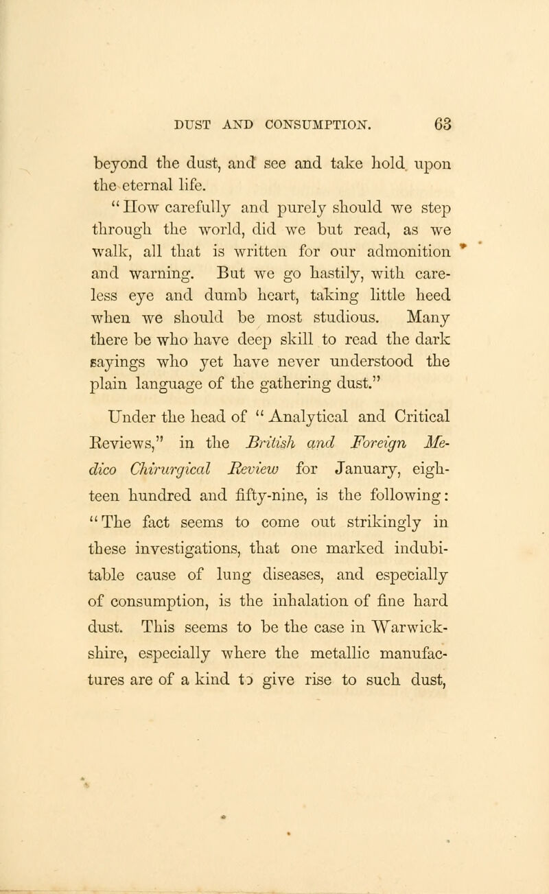 beyond the dust, and see and take hold upon the eternal life.  How carefully and purely should we step through the world, did we but read, as we walk, all that is written for our admonition and warning. But we go hastily, with care- less eye and dumb heart, taking little heed when we should be most studious. Many there be who have deep skill to read the dark sayings who yet have never understood the plain language of the gathering dust. Under the head of  Analytical and Critical Reviews, in the British and Foreign Me- dico Chirurgical Review for January, eigh- teen hundred and fifty-nine, is the following: The fact seems to come out strikingly in these investigations, that one marked indubi- table cause of lung diseases, and especially of consumption, is the inhalation of fine hard dust. This seems to be the case in Warwick- shire, especially where the metallic manufac- tures are of a kind to give rise to such dust,