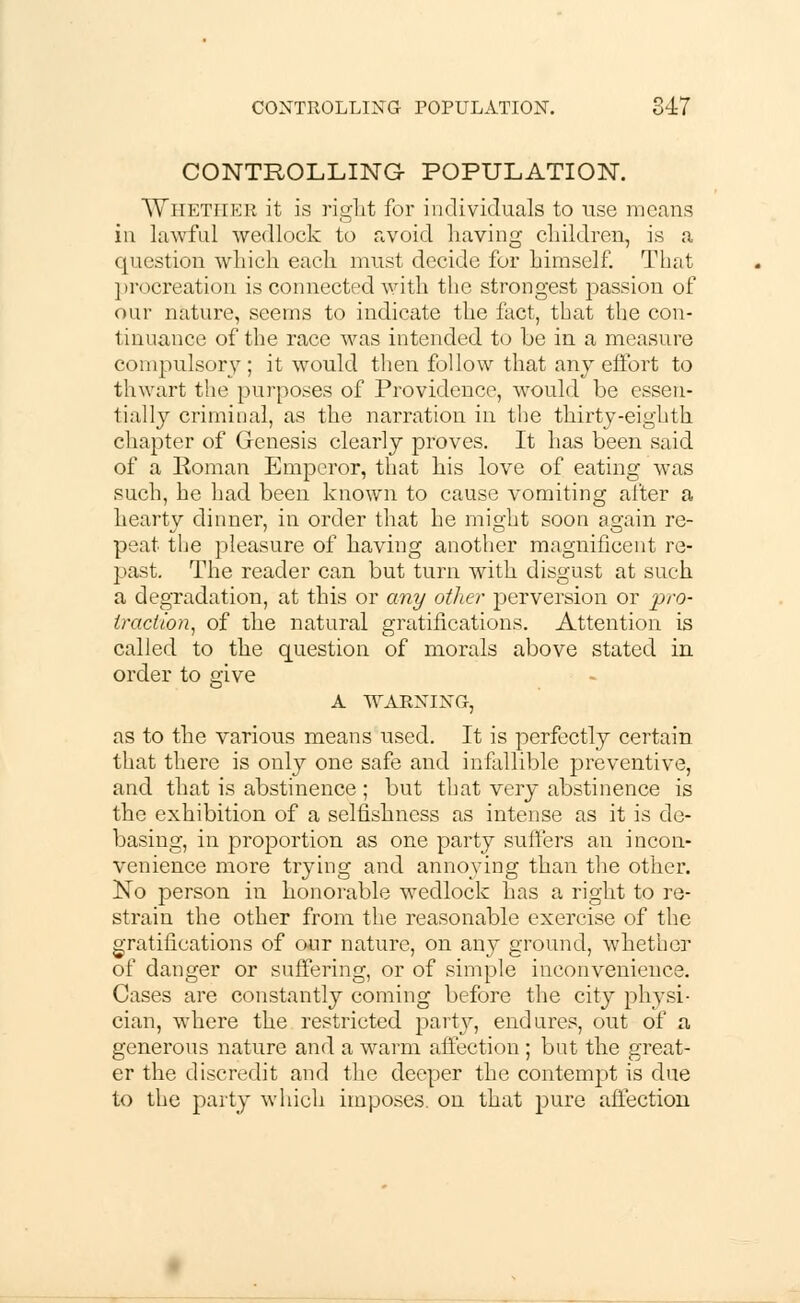 CONTROLLING- POPULATION. AVhetiier it is right for individuals to use means in lawful wedlock to avoid having children, is a question which each must decide for himself. That procreation is connected with the strongest passion of our nature, seems to indicate the fact, that the con- tinuance of the race was intended to be in a measure compulsory; it would then follow that any effort to thwart the purposes of Providence, would be essen- tially criminal, as the narration in the thirty-eighth chapter of Genesis clearly proves. It has been said of a Roman Emperor, that his love of eating was such, he had been known to cause vomiting after a hearty dinner, in order that he might soon again re- peat the pleasure of having another magnificent re- past. The reader can but turn with disgust at such a degradation, at this or any other perversion or pro- traction, of the natural gratifications. Attention is called to the question of morals above stated in order to give A WARNING, as to the various means used. It is perfectly certain that there is only one safe and infallible preventive, and that is abstinence ; but that very abstinence is the exhibition of a selfishness as intense as it is de- basing, in proportion as one party suffers an incon- venience more trying and annoying than the other. No person in honorable wedlock has a right to re- strain the other from the reasonable exercise of the gratifications of our nature, on any ground, whether of danger or suffering, or of simple inconvenience. Cases are constantly coming before the city physi- cian, where the restricted party, endures, out of a generous nature and a warm affection ; but the great- er the discredit and the deeper the contempt is due to the party which imposes, on that pure affection