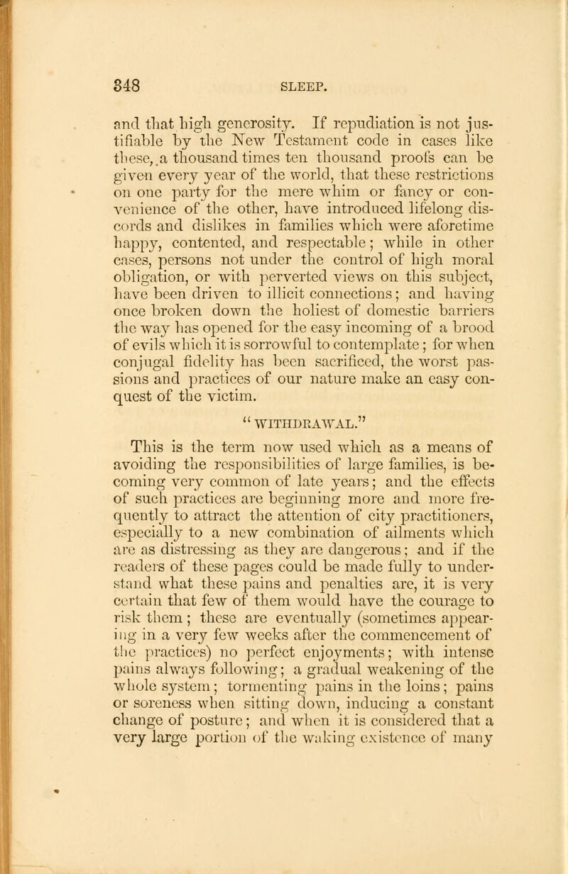 and that high generosity. If repudiation is not jus- tifiable by the New Testament code in cases like these,,a thousand times ten thousand proofs can be given every year of the world, that these restrictions on one party for the mere whim or fancy or con- venience of the other, have introduced lifelong dis- cords and dislikes in families which were aforetime happy, contented, and respectable; while in other cases, persons not under the control of high moral obligation, or with perverted views on this subject, have been driven to illicit connections; and having once broken down the holiest of domestic barriers the way has opened for the easy incoming of a brood of evils which it is sorrowful to contemplate; for when conjugal fidelity has been sacrificed, the worst pas- sions and practices of our nature make an easy con- quest of the victim. withdrawal. This is the term now used which as a means of avoiding the responsibilities of large families, is be- coming very common of late years; and the effects of such practices are beginning more and more fre- quently to attract the attention of city practitioners, especially to a new combination of ailments which are as distressing as they are dangerous; and if the readers of these pages could be made fully to under- stand what these pains and penalties are, it is very certain that few of them would have the courage to risk them ; these are eventually (sometimes appear- ing in a very few weeks after the commencement of the practices) no perfect enjoyments; with intense pains always following; a gradual weakening of the whole system; tormenting pains in the loins; pains or soreness when sitting down, inducing a constant change of posture; and when it is considered that a very large portion of the waking existence of many