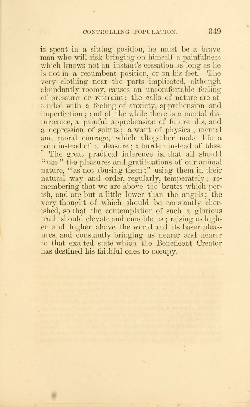 is spent in a sitting position, he must be a brave man who will risk bringing on himself a painfullness whicli knows not an instant's cessation as long as ho is not in a recumbent position, or on his feet. The very clothing near the parts implicated, although abundantly roomy, causes an uncomfortable feeling of pressure or restraint; the calls of nature are at- tended with a feeling of anxiety, apprehension and imperfection ; and all the while there is a mental dis- turbance, a painful apprehension of future ills, and a depression of spirits; a want of physical, mental and moral courage, which, altogether make life a pain instead of a pleasure; a burden instead of bliss. The great practical inference is, that all should  use  the pleasures and gratifications of our animal nature,  as not abusing them ; using them in their natural way and order, regularly, temperately; re- membering that we are above the brutes which per- ish, and are but a little lower than the angels; the very thought of which should be constantly cher- ished, so that the contemplation of such a glorious truth should elevate and ennoble us ; raising us high- er and higher above the world and its baser pleas- ures, and constantly bringing us nearer and nearer to that exalted state which the Beneficent Creator has destined his faithful ones to occupy.