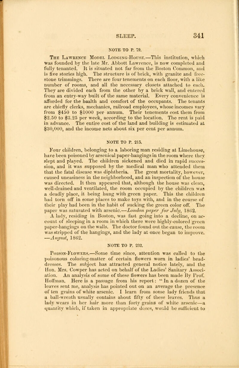 NOTE TO P. 79. TnE Lawrence Model Lopging-House.—This institution, which was founded by the late Mr. Abbott Lawrence, is now completed and fully tenanted. It is situated not far from the Boston Common, and is five stories high. The structure is of brick, with granite and free- stone trimmings. There are four tenements on each floor, with a like number of rooms, and all the necessary closets attached to eaeh. They are divided each from the other by a brick wall, and entered from an entry-way built of the same material. Every convenience is afforded for the health and comfort of the occupants. The tenants are chiefly clerks, mechanics, railroad employees, whose incomes vary from $450 to $1000 per annum. Their tenements cost them from $2.50 to $3.25 per week, according to the location. The rent is paid in advance. The entire cost of the land and building is estimated at $30,000, and the income nets about six per cent per annum. NOTE TO P. 215. Four children, belonging to a laboring man residing at Limehouse, have been poisoned by arsenical paper-hangings in the room where they slept and played. The children sickened and died in rapid succes- sion, and it was supposed by the medical man who attended them that the fatal disease was diphtheria. The great mortality, however, caused uneasiness in the neighborhood, and au inspection of the house was directed. It then appeared that, although the house was clean, well-drained and ventilated, the room occupied by the children was a deadly place, it being hung with green paper. This the children had torn off in some places to make toys with, and in the course of their play had been in the habit of sucking the green color off. The paper was saturated with arsenic.—London paper for July, 1862. A lady, residing in Boston, was fast going into a decline, on ac- count of sleeping in a room in which there were highly-colored green paper-hangings on the walls. The doctor found out the cause, the room was stripped of the hangings, and the lady at once began to improve. —August, 1862. NOTE TO P. 232. Poison-Flowers.—Some time since, attention was called to the poisonous coloring-matter of certain flowers worn in ladies' head- dresses. The subject has attracted general notice lately, and the Hon. Mrs. Cowper has acted on behalf of the Ladies' Sanitary Associ- ation. An analysis of some of these flowers has been made By Prof. Hoffman. Here is a passage from his report:  In a dozen of the leaves sent me, analysis has pointed out on an average the presence of ten grains of white arsenic. I learn from some lady friends that a ball-wreath usually contains about fifty of these leaves. Thus a lady wears in her hair more than forty grains of white arsenic—a quantity which, if taken in appropriate duses, would be sullicieut to