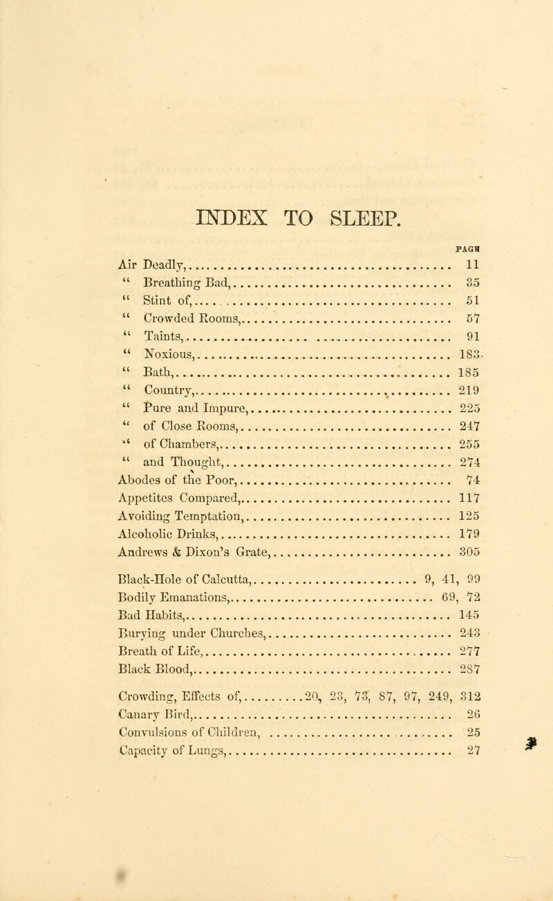 INDEX TO SLEEP. PAGB Air Deadly, 11  Breathing Bad, 35  Stint of,.... 51  Crowded Rooms, 5*7  Taints, 91  Noxious, 183-  Bath, 185  Country, 219  Pure and Impure, 225  of Close Rooms, 247 *' of Chambers, 255  and Thought, 2*74 Abodes of the Poor, 74 Appetites Compared, 117 Avoiding Temptation, 125 Alcoholic Drinks, 179 Andrews & Dixon's Grate, 305 Black-Hole of Calcutta, 9, 41, 99 Bodily Emanations, 69, 72 Bad Habits, 145 Burying under Churches, 243 Breath of Life, 277 Black Blood, 2S7 Crowding, Effects of, 20, 23, 73, 87, 97, 249, 312 Canary Bird, 26 Convulsions of Children, ......... 25 Capacity of Lungs, 27