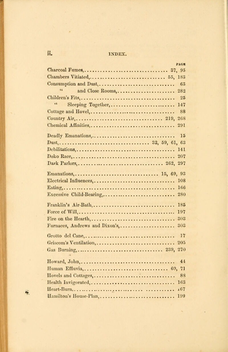 PAGS Charcoal Fumes, 37, 95 Chambers Vitiated, 55, 183 Consumption and Dust, 63  and Close Rooms, 282 Children's Fits, 25  Sleeping Together, 147 Cottage and Hovel, 88 Country Air, 219, 268 Chemical Affinities, 291 Deadly Emanations, 15 Dust, 32, 59, 61, 63 Debilitations, 141 Doko Race, 207 Dark Parlors, 262, 297 Emanations, 15, 69, 93 Electrical Influences, 108 Eating, 166 Excessive Child-Bearing, 280 Franklin's Air-Bath, 185 Force of Will, 197 Fire on the Hearth, 303 Furnaces, Andrews and Dixon's, 303 Grotto del Cane, 17 Griscom's Ventilation, 205 Gas Burning, 239, 270 Howard, John, 44 Human Effluvia, 69, 71 novels and Cottages, 88 Health Invigorated, 163 Heart-Burn, x67 Hamilton's House-Plan, 199