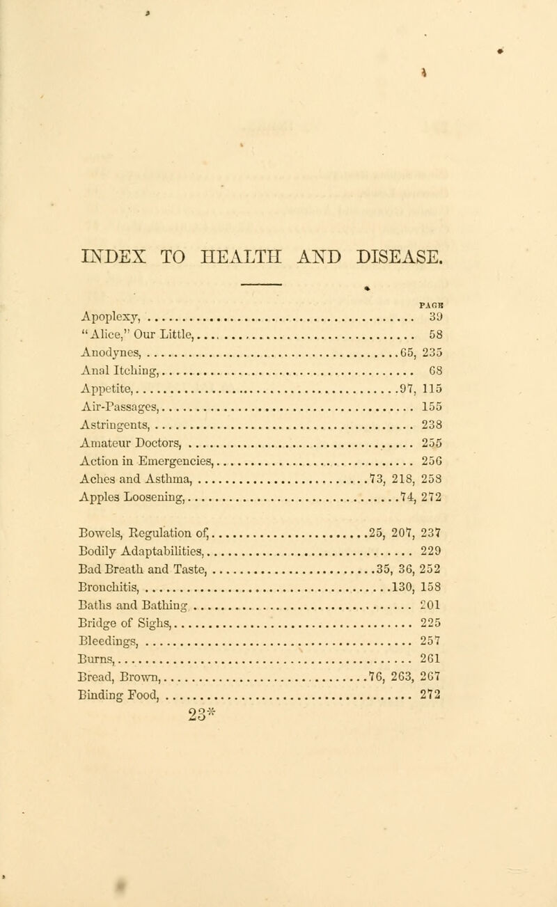 INDEX TO HEALTH AND DISEASE. TXGTS Apoplexy, 39 Alice, Our Little, 58 Anodynes, 65, 235 Anal Itching, G8 Appetite, 97, 115 Air-Passages, 155 Astringents, 238 Amateur Doctors, 255 Action in Emergencies, 25G Aches and Asthma, 73, 218, 253 Apples Loosening, 74, 272 Bowels, Regulation of, 25, 207, 237 Bodily Adaptabilities, 229 Bad Breath and Taste, 35, 36, 252 Bronchitis 130, 158 Baths and Bathing -01 Bridge of Sighs, 225 Bleedings, 257 Burns, 261 Bread, Brown, 76, 263, 207 Binding Food, 272 So