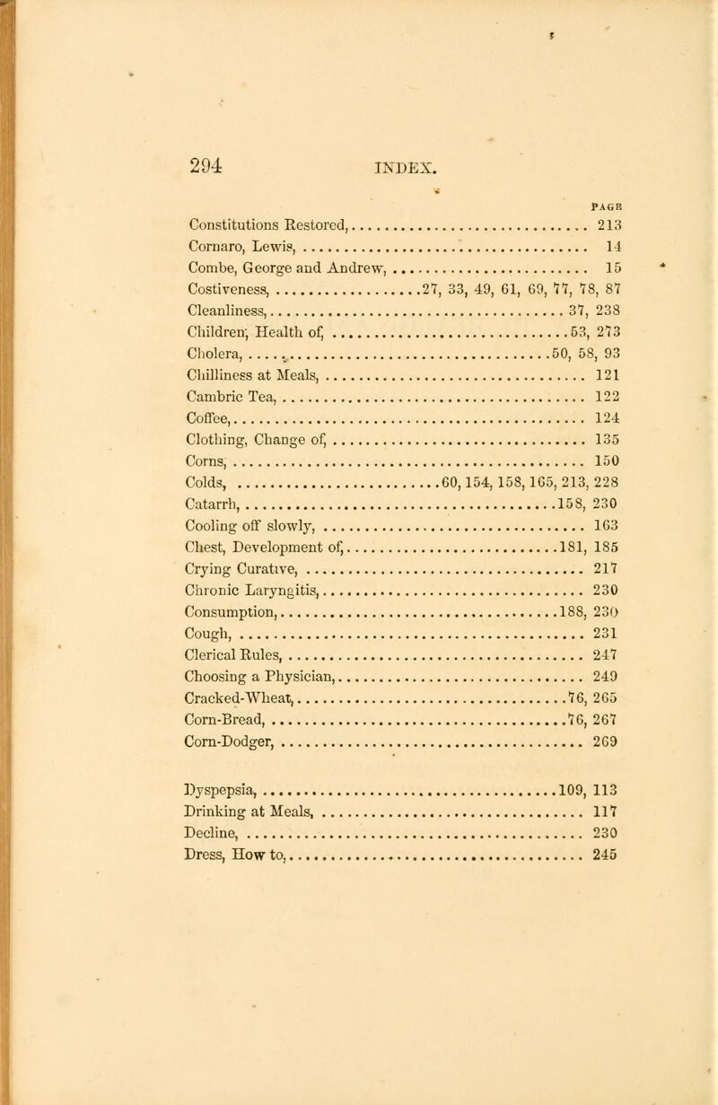 PAGE Constitutions Restored, 213 Cornaro, Lewis, 14 Combe, George and Andrew, 15 Costiveness, 27, 33, 49, 61, 69, 77, IS, 87 Cleanliness, 37,238 Children; Health of, 53, 273 Cholera, 50, 58, 93 Chilliness at Meals, 121 Cambric Tea, 122 Coffee, 124 Clothing, Change of, 135 Corns, 150 Colds, 60,154,158,165, 213, 228 Catarrh, 158, 230 Cooling off slowly 163 Chest, Development of, 181, 185 Crying Curative, 217 Chronic Laryngitis, 230 Consumption, 188, 230 Cough, 231 Clerical Rules, 247 Choosing a Physician, 249 Cracked-Wheat, 76, 265 Corn-Bread, 76, 267 Com-Dodger, 269 Dyspepsia., 109, 113 Drinking at Meals 117 Decline, 230 Dress, How to, , 245