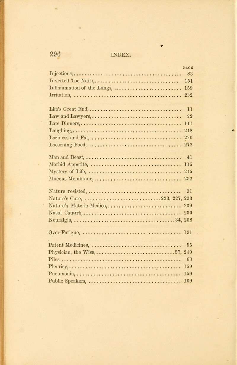 PAG8 Injections, 83 Inverted Toe-Nail?, 151 Inflammation of the Lungs 159 Irritation, 232 Life's Great End, 11 Law and Lawyers, 22 Late Dinners, Ill Laughing, 218 Laziness and Fat, 220 Loosening Food, 272 Man and Beast, 41 Morbid Appetite, 115 Mystery of Life, 215 Mucous Membrane, 232 Nature resisted, 31 Nature's Cure, 223, 227, 233 Nature's Materia Medica, 239 Nasal Catarrh, 230 Neuralgia, 34, 258 Over-Fatigue, 191 Patent Medicines, 55 Physician, the Wise, 57, 249 Piles, G3 Pleurisy, 159 Pneumonia, 159 Public Speakers, 169