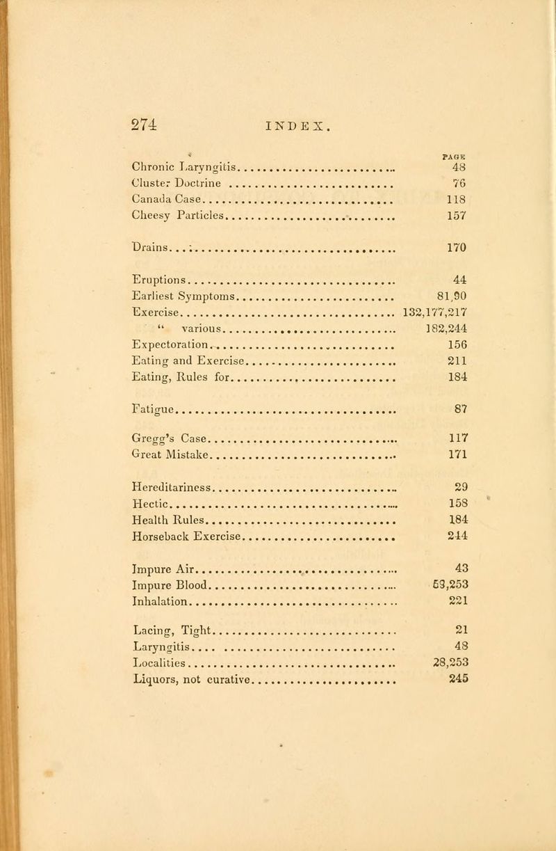 PAGE Chronic Laryngitis 48 Cluster Doctrine 76 Canada Case 118 Cheesy Particles 157 Drains...; 170 Eruptions 44 Earliest Symptoms 81,90 Exercise 132,177,217  various ]82,244 Expectoration 156 Eating and Exercise 211 Eating, Rules for 184 Fatigue 87 Gregg's Case 117 Great Mistake 171 Hereditariness 29 Hectic 158 Health Rules 184 Horseback Exercise 244 Impure Air 43 Impure Blood 59,253 Inhalation 221 Lacing, Tight 21 Laryngitis 48 Localities 28,253 Liquors, not curative 245