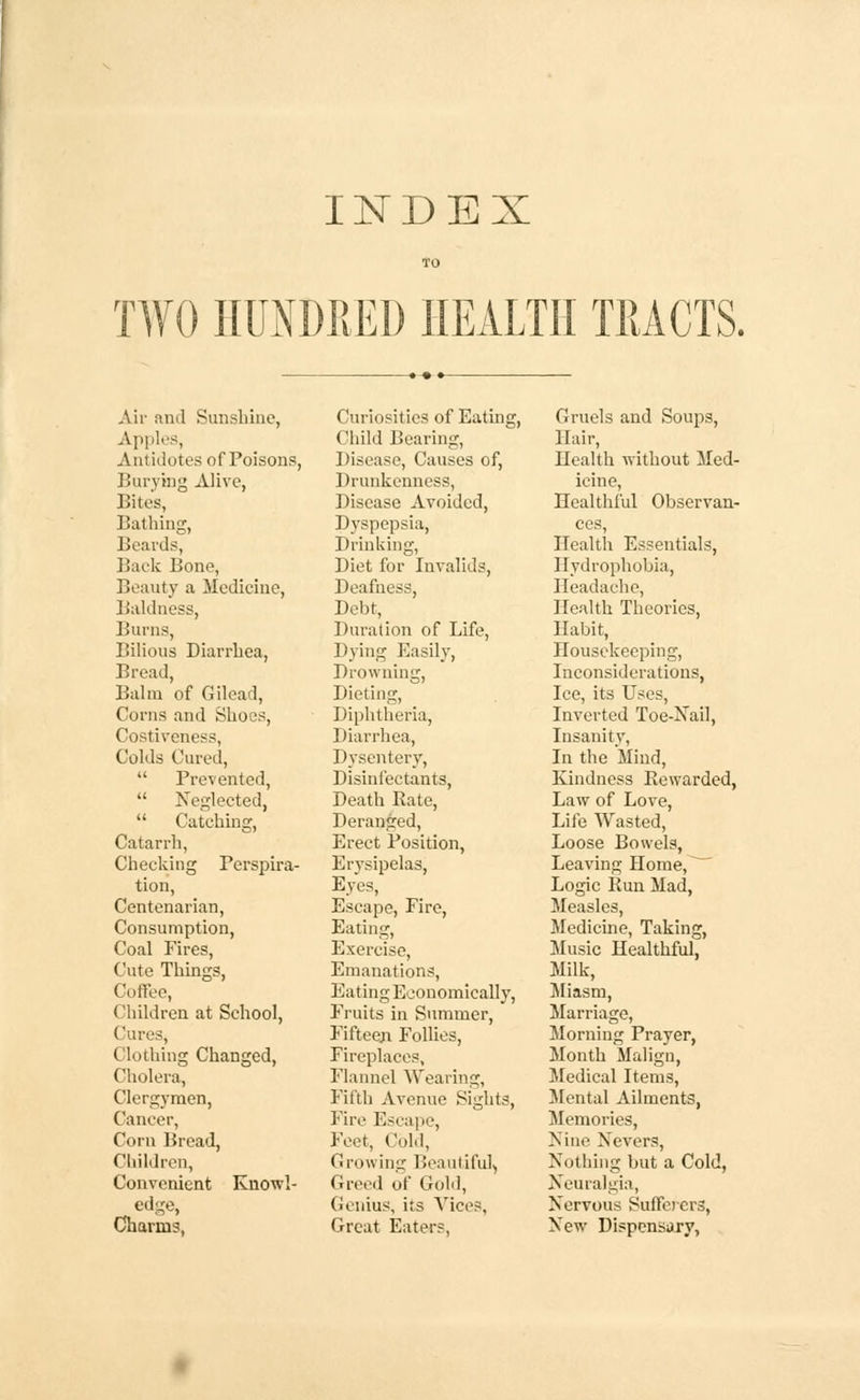 INDEX TO TWO HUNDRED HEALTH TRACTS. Air and Sunshine, Apples, Antidotes of Poisons, Burying Alive, Bites, Bathing, Beards, Back Bone, Beauty a Medicine, Baldness, Burns, Bilious Diarrhea, Bread, Balm of Gilead, Corns and Shoes, Costiveness, Colds Cured,  Prevented,  Neglected,  Catching, Catarrh, Checking Perspira- tion, Centenarian, Consumption, Coal Fires, Cute Things, Coffee, Children at School, Cures, Clothing Changed, Cholera, Clergymen, Cancer, Corn Bread, Children, Convenient Knowl- edge, Charms, Curiosities of Eating, Child Bearing, Disease, Causes of, Drunkenness, Disease Avoided, Dyspepsia, Drinking, Diet for Invalids, Deafness, Debt, Duration of Life, Dying Easily, Drowning, Dieting, Diphtheria, Diarrhea, Dysentery, Disinfectants, Death Rate, Deranged, Erect Position, Erysipelas, Eyes, Escape, Fire, Eating, Exercise, Emanations, Eating Economically, Fruits in Summer, Fifteen Follies, Fireplaces, Flannel Wearing, Fifth Avenue Sights, Fire Escape, Feet, Cold, Growing Beautiful, Greed of Gold, Genius, its Vices, Great Eaters, Gruels and Soups, Hair, Uealth without Med- icine, Healthful Observan- ces, Health Essentials, Hydrophobia, Headache, Health Theories, Habit, Housekeeping, Inconsiderations, Ice, its Uses, Inverted Toe-Nail, Insanity, In the Mind, Kindness Rewarded, Law of Love, Life Wasted, Loose Bowels, Leaving Home, ~ Logic Run Mad, Measles, Medicine, Taking, Music Healthful, Milk, Miasm, Marriage, Morning Prayer, Month Malign, Medical Items, Mental Ailments, Memories, Nine Nevers, Nothing but a Cold, Neuralgia, Nervous Sufferers, New Dispensary,