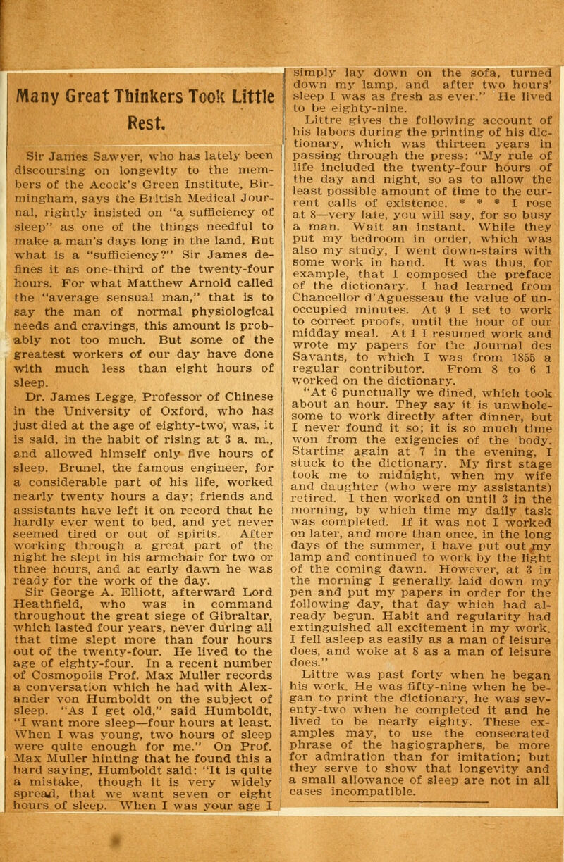 Many Great Thinkers Took Little Rest. Sir James Sawyer, who has lately been discoursing- on longevity to the mem- bers of the Acock's Green Institute, Bir- mingham, says the British Medical Jour- nal, rightly insisted on a sufficiency of sleep as one of the things needful to make a man's days long in the land. But what Is a sufficiency? Sir James de- fines it as one-third of the twenty-four hours. For what Matthew Arnold called the average sensual man, that is to say the man of normal physiological needs and cravings, this amount is prob- ably not too much. But some of the greatest workers of our day have done with much less than eight hours of sleep. Dr. James Legge, Professor of Chinese in the University of Oxford, who has just died at the age of eighty-two, was, it is said, in the habit of rising at 3 a. m., and allowed himself only five hours of sleep. Brunei, the famous engineer, for a considerable part of his life, worked nearly twenty hours a day; friends and assistants have left it on record that he hardly ever went to bed, and yet never seemed tired or out of spirits. After working through a great part of the night he slept in his armchair for two or three hours, and at early dawn he was ready for the work of the day. Sir George A. Elliott, afterward Lord Heathfield, who was in command throughout the great siege of Gibraltar, which lasted four years, never during all that time slept more than four hours out of the twenty-four. He lived to the age of eighty-four. In a recent number of Cosmopolis Prof. Max Muller records a conversation which he had with Alex- ander von Humboldt on the subject of sleep. As I get old, said Humboldt, I want more sleep—four hours at least. When I was young, two hours of sleep were quite enough for me. On Prof. Max Muller hinting that he found this a hard saying, Humboldt said: It is quite a mistake, though it is very widely spread, that we want seven or eight hours of sleep. When I was your age I simply lay down on the sofa, turned down my lamp, and after two hours' sleep I was as fresh as ever. He lived to be eighty-nine. Littre gives the following account of his labors during the printing of his dic- tionary, which was thirteen years in passing through the press: My rule of life included the twenty-four hours of the day and night, so as to allow the least possible amount of time to the cur- rent calls of existence. * * * I rose at 8—very late, you will say, for so busy a man. Wait an instant. While they put my bedroom in order, which was also my study, I went down-stairs with some work in hand. It was thus, for example, that I composed the preface of the dictionary. I had learned from Chancellor d'Aguesseau the value of un- occupied minutes. At 9 I set to work to correct proofs, until the hour of our midday meal. At 1 I resumed work and wrote my papers for the Journal des Savants, to which I was from 1855 a regular contributor. Prom 8 to 6 1 worked on the dictionary. At 6 punctually we dined, which took about an hour. They say it is unwhole- some to work directly after dinner, but I never found it so; it is so much time won from the exigencies of the body. Starting again at 7 in the evening, I stuck to the dictionary. My first stage took me to midnight, when my wife and daughter (who were my assistants) retired. I then worked on until 3 in the morning, by which time my daily task was completed. If it was not I worked on later, and more than once, in the long days of the summer, I have put out my lamp and continued to work by the light of the coming dawn. However, at 3 in the morning I generally laid down my pen and put my papers in order for the following day, that day which had al- ready begun. Habit and regularity had extinguished all excitement in my work. I fell asleep as easily as a man of leisure does, and woke at 8 as a man of leisure does. Littre was past forty when he began his work. He was fifty-nine when he be- gan to print the dictionary, he was sev- enty-two when he completed it and he lived to be nearly eighty. These ex- amples may, to use the consecrated phrase of the hagiographers, be more for admiration than for imitation; but they serve to show that longevity and a small allowance of sleep are not in all cases incompatible.