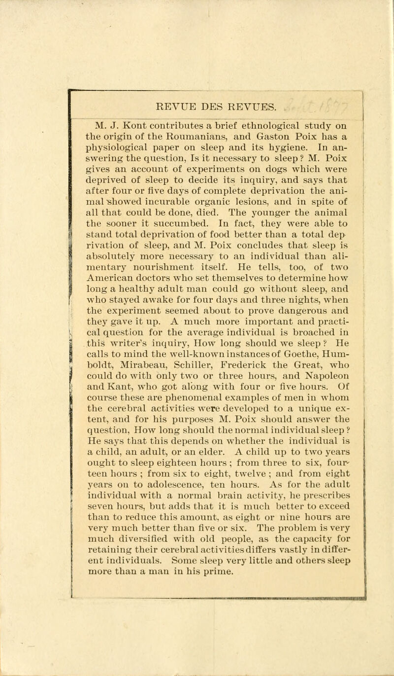 REVUE DES REVUES. M. J. Kont contributes a brief ethnological study on the origin of the Roumanians, and Gaston Poix has a physiological paper on sleep and its hygiene. In an- swering the question, Is it necessary to sleep ? M. Poix gives an account of experiments on dogs which were deprived of sleep to decide its inquiry, and says that after four or five days of complete deprivation the ani- mal showed incurable organic lesions, and in spite of all that could be done, died. The younger the animal the sooner it succumbed. In fact, they were able to stand total deprivation of food better than a total dep rivation of sleep, and M. Poix concludes that sleep is absolutely more necessary to an individual than ali- mentary nourishment itself. He tells, too, of two American doctors who set themselves to deteiTnine how long a healthy adult man could go without sleep, and who stayed awake for four days and three nights, when the experiment seemed about to prove dangerous and they gave it up. A much more important and practi- cal question for the average individual is broached in this writer's inquiry, How long should we sleep ? He calls to mind the well-known instances of Goethe, Hum- boldt, Mirabeau, Schiller, Frederick the Great, who could do with only two or three hours, and Napoleon and Kant, who got along with four or five hours. Of course these are phenomenal examples of men in whom the cerebral activities were developed to a unique ex- tent, and for his purposes M. Poix should answer the question, How long should the normal individual sleep ? He says that this depends on whether the individual is a child, an adult, or an elder. A child up to two years ought to sleep eighteen hours ; from three to six, four- teen hours ; from six to eight, twelve ; and from eight years on to adolescence, ten hours. As for the adult individual with a normal brain activity, he prescribes seven hours, but adds that it is much better to exceed than to reduce this amount, as eight or nine hours are very much better than five or six. The problem is very much diversified with old people, as the capacity for retaining their cerebral activities differs vastly indiffer- ent individuals. Some sleep very little and others sleep more than a man in his prime.