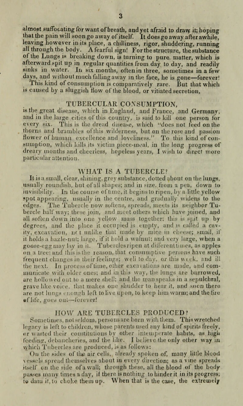 almost suffocating for want of breath, andyet afraid to dravy it; hoping that the pain will soon go away of itself. It does go away after awhile, leaving however in its place, a chilliness, rigor, shuddering, running all through the body. A fearful signl For the structure, the substance of the Lungs is breaking down, is turning to pure matter, which is afterward spit up in regular quantities from day to day, and readily sinks in water. In six months, often in three, sometimes in a few days, and without much falling away in the face, he is gone—forever! This kind of consumption is comparatively rare. But that which is caused by a sluggish flow of the blood, or vitiated secretion, TUBERCULAR CONSUMPTION, is the great disease, which in England, and France, and Germany. and in the large cities of this country, is said to kill one person lor every six. This is the dread disease, which docs not feed on the thorns and brambles ofthis wilderness, but on the rose and passion flower of human excellence and loveliness. To this kind of con- sumption, which kills its victim niece-meal, in the long progress of dreary months and cheerless, hopeless years, I wisli to direct more particular attention. WHAT IS A TUBERCLE? It is a small, clear, shining, grey substance, dotted about on the lungs, usually roundish, but of all shapes; and in size, from a pea, down to invisibility. In the course of time, it begins to ripen, hv a little yellow spot appearing, usually in the centre, and gradually widens to the edges. The Tubercle now softens, spreads, meets its neighbor Tu- bercle half way; these join, and meet others which have joined, and all soften down into one yellow rati together; this is spit up by degrees, and the place it occupied is empty, and is caned a cav- ity, excavation, nr t unlike that made by mice in cheesej small, if it holds a ha/Jo-nut; large, if it I old a walnut; and vei) large, when a goose-egg may lay in it. Tuberclesripen at different times,, ae apples mi a tree: and this is the n ason, that consumptive persons have such frequent changes in their feelings; welitoday, or this nut, ;:nd ill the next. In prpi. - of time, other excavations are made, and com- municate with older one;-; and in this way, the lungs me burrowed, are hollovu d out to a mere shell; and the man speaks in a sepulchral, grave like voice, that makes one shudder to hear it, and soon there are not Inn'.' i ugh left to live upon, to keep him warm; and the ore •flife, goes out—forever! IIOVV AltE TUBERCLES PRODUCED? Sometimes, not seldom, persons are horn with them. This wretched legacy is left to children, whose parents used any kind of spirits freely, nr wasted their constitutions by other intemperate habits, as high feeding, debaucheries, and the like. I believe the only other way in which Tubercles are produced, is as follows: On the sides of the air cells, already spoken of, many little blood vessels spread themselves about in every direction; as a vine spreads itself en the side of a wall; through these, all the blood of the body passes many times a day, if there is nothing to hinder it in its progress; to dam it,to choke them up. When that is the case, the extremely