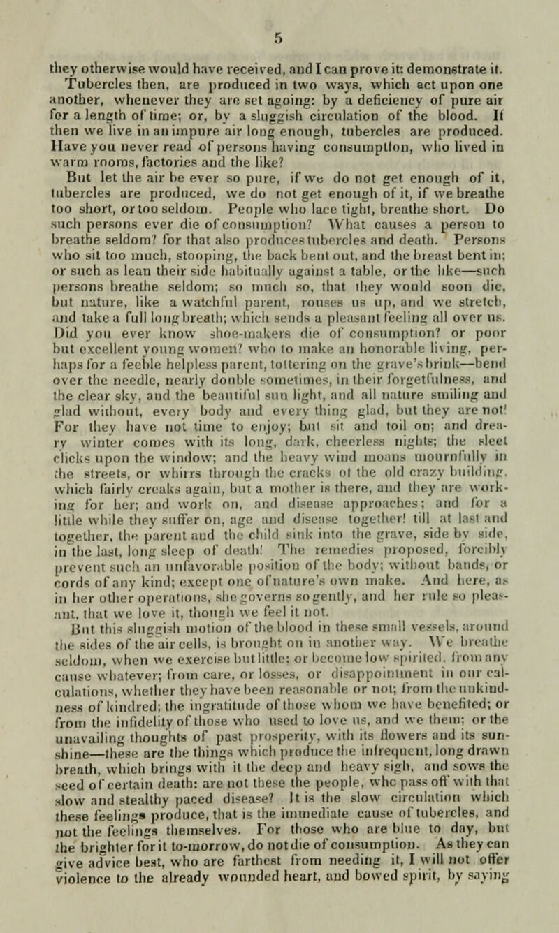 they otherwise would have received, and lean prove it: demonstrate it. Tubercles then, are produced in two ways, which act upon one another, whenever they are set agoing: by a deficiency of pure air for a length of time; or, by a sluggish circulation of the blood. If then we live in an impure air long enough, tubercles are produced. Have you never read of persons having consumption, who lived in warm rooms, factories and the like? But let the air be ever so pure, if we do not get enough of it. tubercles are produced, we do not get enough of it, if we breathe too short, ortoo seldom. People who lace tight, breathe short. Do such persons ever die of consumption? What causes a persou to breathe seldom? for that also produces tubercles and death. Persons who sit too much, stooping, the back bent out, and the breast bent in: or such as lean their side habitually against a table, or the like—such persons breathe seldom; so much so, that they would soon die, but nature, like a watchful parent, tames us up, and we stretch, and take a full long breath; which sends a pleasant feeling all over us. Did von ever know ghoe-makera <ii<' of consumption? or poor but excellent voting women? who to make an honorable living) per- haps for a feeble helpless parent, tottering on the grave's brink—bend over the needle, nearly double sometimes, in their forgetfulness, and the clear sky, and the beautiful sun light, and all nature smiling and lad without, every body and every thing glad, but they are not! For they have not time to enjoy; hut sit and toil on; and drea- rv winter comes with its long, dark, cheerless nights; the sleet clicks upon the window; and the heavy wind moans mournfully in che streets, or whiirs through the cracks ol the old crazy building which fairly creaks again, but a mother is there, and they are work- ing for her; and work on, and disease approaches; and for a little while they suffer on. age and disease together! till at lasi and together, the parent and tin: child sink into the grave, side by side, ill the last, long sleep of death! The remedies proposed, forcibly prevent such an unfavorable position of the body; without bands, or cords of any kind; except one of nature's own make. And here, OS ill her other operations, she governs so gently, and her rule BO pleas- ant, that we love it, though we feel it not. But this sluggish motion of the blood in these small vessels, around the sides of the air cells, is brought on in another way. We breathe seldom, when we exercise but little) or became low spirited, from any cause whatever; from care, or losses, or disappointment in oar cal- culations, whether they have been reasonable or not; from the unkind. ness of kindred; the ingratitude of those whom we have benefited; or from the infidelity of those who used to love us, and we them; or the unavailing thoughts of past prosperity, with its Howers and its sun- shine—these are the things which produce the infrequent, long drawn breath, which brings with it the deep and heavy sigh, and sows the seed of certain death: are not these the people, who pass oft' with that slow and stealthy paced disease? It is the slow circulation which these feelings produce, that is the immediate cause of tubercles, and not the feelings themselves. For those who are blue to day, but the bri»hter for it to-morrow, do notdie of consumption. As they can »ive advice best, who are farthest from needing it, I will not offer violence to the already wounded heart, and bowed spirit, by saying