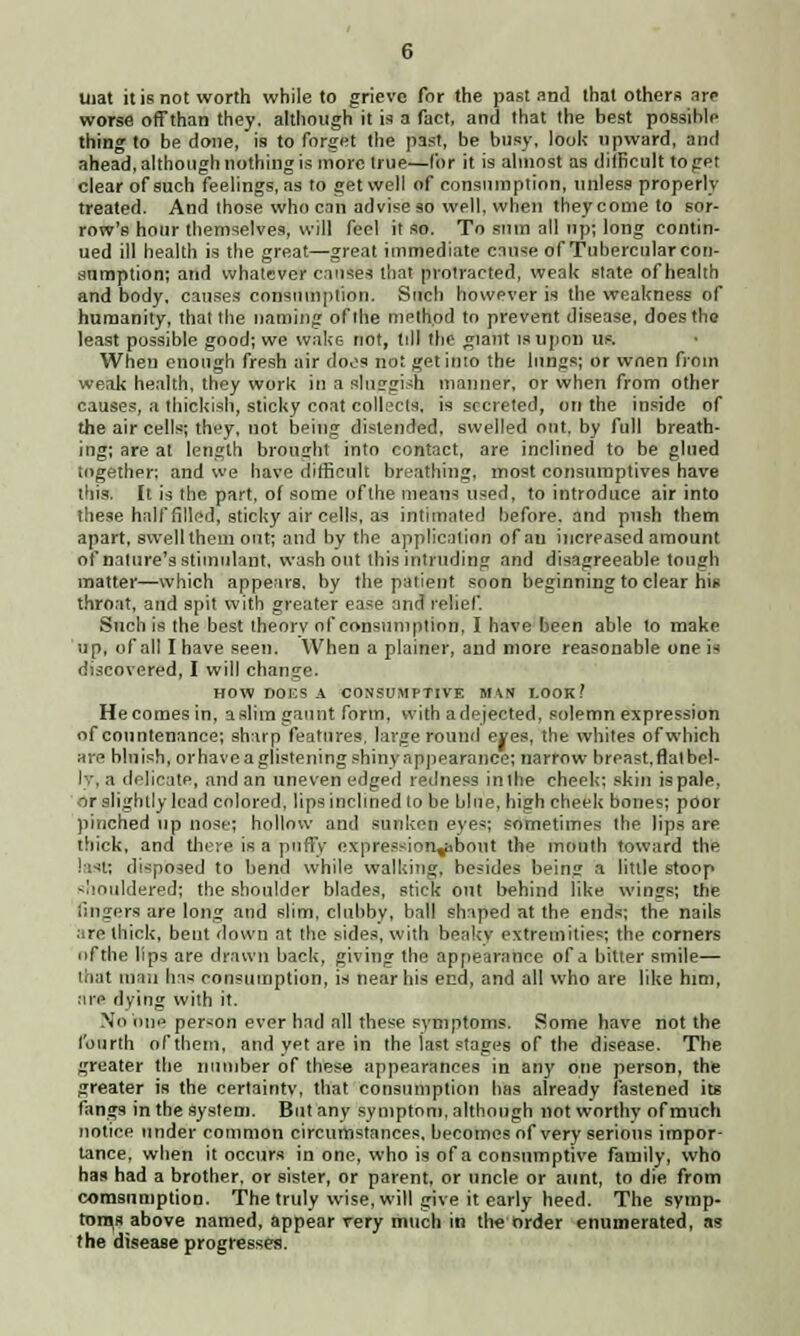 mat it is not worth while to grieve for the past and that others arc worse off than they, although it is a fact, and that the best possible thing to be done, is to forget the past, be busy, look upward, and ahead, although nothing is more true—for it is almost as difficult to get clear of such feelings, as to get well of consumption, unless properly treated. And those who can advise so well, when they come to sor- row's hour themselves, will feel it so. To sum all up; long contin- ued ill health is the great—great immediate cause of Tubercular con- sumption; and whatever causes that protracted, weak state of health and body, causes consumption. Such however is the weakness of humanity, that the naming of the method to prevent disease, does the least possible good; we wake not, till the giant is upon us. When enough fresh air does not get inio the lungs; or wnen from weak health, they work in a sluggish manner, or when from other causes, a thickish, sticky coat collects, is secreted, on the inside of the air cells; they, not being distended, swelled out, by full breath- ing; are at length brought into contact, are inclined to be glued together; and we have difficult breathing, most consumptives have this. It is the part, of some of the means used, to introduce air into these half filled, sticky air cells, as intimated before, and push them apart, swell them out; and by the application of an increased amount of nature's stimulant, wash out this intruding and disagreeable tough matter—which appears, by the patient soon beginning to clear his throat, and spit with greater ease and relief. Such is the best theorv of consumption, I have been able to make up, of all I have seen. When a plainer, and more reasonable one is discovered, I will change. HOW DOt:S A CONSUMPTIVE MAN I.00K / He comes in, a slim gaunt form, with a dejected, solemn expression of countenance; sharp features, large round eres, the whites of which are bluish, or have a glistening shin v appearance; narrow breast, flal bel- ly, a delicate, and an uneven edged redness in the cheek; skin is pale, or slightly lead colored, lips inclined to be blue, high cheek bones; poor pinched up nose; hollow and sunken eyes; sometimes the lips are thick, and there is a puffy expression^ihout the mouth toward the last; disposed to bend while walking, besides being a little stoop shouldered; the shoulder blades, stick out behind like wings; the fingers are long and slim, clubby, ball shaped at the ends; the nails are thick, bent down at the sides, with beakv extremities; the corners nfthe lips are drawn back, giving the appearance of a hitler smile— '.Kit mill Iris consumption, is near his end, and all who are like him, :ne dying with it. No iine person ever had all these symptoms. Some have not the fourth of them, and yet are in the last stages of the disease. The greater the number of these appearances in any one person, the greater is the certainty, that consumption has already fastened its fangs in the system. But any symptom, although not worthy of much notice under common circumstances, becomes of very serious impor- tance, when it occurs in one, who is of a consumptive family, who has had a brother, or sister, or parent, or uncle or aunt, to die from consumption. The truly wise, will give it early heed. The symp- toms above named, appear very much in the order enumerated, as the disease progresses.