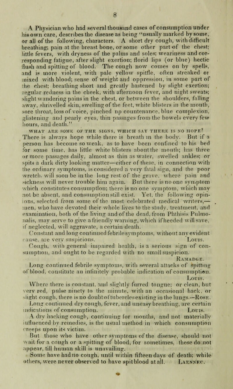 A Physician who had several thousand cases of consumption under his own care, describes the disease as being usually marked by some, or all of the following, characters. A short dry cough, wilh difficult breathing; pain at the breast bone, or some other part of the chest; little fevers, with dryness of the palms and soles; weariness and cor- responding fatigue, after slight exertion; florid lips (or blue) hectic flush and spitting of blood. The cough now comes on by spells. and is more violent, with pale yellow spittle, often strenked or mixed with blood; sense of weight and oppression, in some part of the chest; breathing short and greatly hastened by slight exertion; regular redness in the cheek, with afternoon fever, and night sweats; slight wandering pains in the chest, or between the shoulders, falling away, shrivelled skin, swelling of the feet, white blisters in the month, sore throat, loss of voice, pinched np countenance, blue complexion, glistening and pearly eyes, thin passages from the bowels every few hours, and death. WHAT AUK SOME OF THE SIGNS, WHICH SAY THERE IS NO HOPE? There is always hope while there is breath in the body. But if a person has become so weak, as to have been confined to his bed for some lime, lias little white blisters about the month; has three or more passages daily, almost as thin as water, swelled ankles; or spits a dark dirty looking matter—either of these, in connection with the ordinary symptoms, is considered a very fatal sign, and the poor wretch, will soon be in the long rest-of the grave, where pain and sickness will never trouble him again. But there is no one symptom which constitutes consumption; there is no one svmptnm, which mav not be absent, and consumption still exist. Yet. the following opin- ions, selected from some of the most celebrated medical writers,— men, who have devoted their whole lives to the study, treatment, and examination, both of the living and of the dead, from Phthisis Pulmo- nale, may serve to give a friendly warning, which ifheeded will save, if neglected, will aggravate, a certain death. Constant and long continued febrile symptoms, without anv evident ause. are very suspicions. Louis. Cough, with general impaired health, is a serious sign of con- sumption, and ought to be regarded with no small suspicion. Ramadc.e. Long continued febrile symptoms, with several attacks of spittui of blood, constitute an infinitely probable indication of consumption. Louis. Where there is constant, and slightly furred tongue; or clean, but very red, pulse ninety to the minute, with an occasional hack, or flight cough, there is no doubt oftubercJes existing in the lungs.—Rope. Long continued dry cough, fever, and uneasy breathing, are certain indications <>f consumption. Louis. A dry hacking cough, continuing for months, and not materially influenced by remedies, is the usual method in which consumption '■reeps upon its victim. But those who have other symptoms of the disease, should not wait for a cough or a spitting of blood, for sometimes, these do not appear, till human skill is unavailing. Some have had no cough, until within fifteen days of death; while others, were never observed to have spitblood at all. Laennkc.