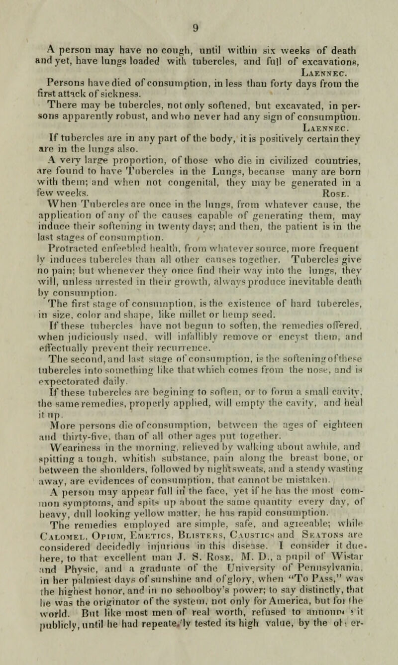 A person may have no cough, until within six weeks of death and yet, have lungs loaded with tubercles, and full of excavations, Laennec Persons have died of consumption, in less than forty days from the first attack of sickness. There may be tubercles, not only softened, but excavated, in per- sons apparently robust, and who never had any sign of consumption. Laennec If tubercles are in any part of the body, it is positively certain they are in the 111112s also. A very large proportion, of those who die in civilized countries, are found to have Tubercles in the Lungs, because many are born with them; and when not congenital, they may be generated in a few weeks. Rose. When Tubercles are once in the lungs, from whatever cause, the application of any of the causes capable of generating them, may induce their softening in twenty davs; and then, the patient is in the last stages of consumption. Protracted enfeebled health, from whatever source, more frequent ly induces tubercles than all other causes together. Tubercles give no pain; but whenever they once find their way into the lungs, they will, unless arrested in their growth, always produce inevitable death by consumption. The first stage of consumption, is the existence of bard tubercles, in size, color and shape, like millet or hemp seed. If these tubercles have not begun to soften, the remedies offered, when judiciously used, will infallibly remove or encyst them, and effectually prevent their recurrence. The second, and last stage of consumption, isthe soften tngofthese tubercles into something like that which comes from the nose, und is expectorated daily. If these tubercles are begining 10 soften, or to form a small cavity, the same remedies, properly applied, will empty the ca\ ity, and heal it up. More persons die of consumption, between the ages of eighteen and thirty-five, than of all other-ages put together. Weariness in the morning, relieved by walking about awhile, and spitting a tough, whitish substance, pain along the breast bone, or between the shoulders, followed bv night sweats, and a steady wasting away, are evidences of consumption, that cannot be mistaken. A person may appear full in the face, yet if he has the most com- mon symptoms, and spits up about the same quantity every day, of heavy, dull looking yellow matter, he has rapid consumption. The remedies employed are simple, safe, and agieeable; while Calomel, Opium, Emetics, Blisters, Caustics and Seatoks are eonsidered decidedly injurious in this disease. I consider it due. here, to that excellent man J. S. Rose, M. D., a pupil of Wistar and Physic, and a graduate of the University of Pennsylvania, in her palmiest days of sunshine and ofglory, when To Pass, was the hiffhest honor, and in no schoolboy's power; to say distinctly, that he was the originator of the system, not only for America, but foi Ihe world. But like most men of real worth, refused to annonpi ( it publicly, until he had repeate.'ly tested its high value, by the oh er-