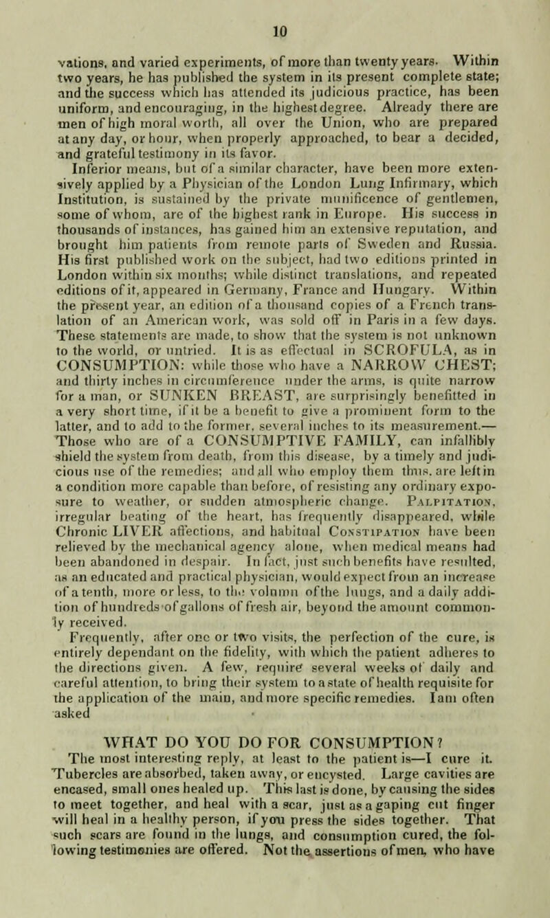 vations, and varied experiments, of more than twenty years. Within two years, he has published the system in its present complete state; and the success which has attended its judicious practice, has been uniform, and encouraging, in the highest degree. Already there are men of high moral worth, all over the Union, who are prepared at any day, or hour, when properly approached, to bear a decided, and grateful testimony in its favor. Inferior means, but of a similar character, have been more exten- sively applied by a Physician of the London Lung Infirmary, which Institution, is sustained by the private munificence of gentlemen, some of whom, are of the highest lank in Europe. His success in thousands of instances, has gained him an extensive reputation, and brought him patients from remote parts of Sweden and Russia. His first published work on the subject, had two editions printed in London within six months; while distinct translations, and repeated editions of it, appeared in Germany, France and Hungary. Within the pfosent year, an edition of a thousand copies of a French trans- lation of an American work, was sold otf in Paris in a few days. These statements are made, to show that the system is not unknown to the world, or untried. It is as effectual in SCROFULA, as in CONSUMPTION: while those who have a NARROW CHEST; and thirty inches in circumference under the arms, is quite narrow for a man, or SLTNKEN BREAST, are surprisingly benefitted in a very short time, if it be a benefit to sive a prominent form to the latter, and to add to the former, several inches to its measurement.— Those who are of a CONSUMPTIVE FAMILY, can infallibly shield the system from death, from this disease, by a timely and judi- cious use of the remedies; and all who employ them thus, are left in a condition more capable than before, of resisting any ordinary expo- sure to weather, or sudden atmospheric change. Palpitation. irregular beating of the heart, has frequently disappeared, wlttle Chronic LIVER affections, and habitual Constipation have been relieved by the mechanical agency alone, when medical means had been abandoned in despair. In fact, just such benefits have resulted, as an educated and practical physician, would expect from an increase of a tenth, more or less, to til.! volninn ofthe lungs, and a daily addi- tion of hundredsofgallons of fresh air, beyond the amount common- ly received. Frequently, after one or two visits, the perfection of the cure, is entirely dependant on the fidelity, with which the patient adheres to the directions given. A few, require* several weeks of daily and careful attention, to bring their system toastate of health requisite for the application of the main, and more specific remedies. lam often asked WHAT DO YOU DO FOR CONSUMPTION? The most interesting reply, at least to the patient is—I cure it. Tubercles are absorbed, taken away, or encysted. Large cavities are encased, small ones healed up. This last is done, by causing the sides to meet together, and heal with a scar, just as a gaping cut finger will heal in a healthy person, if you press the sides together. That such scars are found in the lungs, and consumption cured, the fol- lowing testimonies are offered. Not the assertions of men, who have