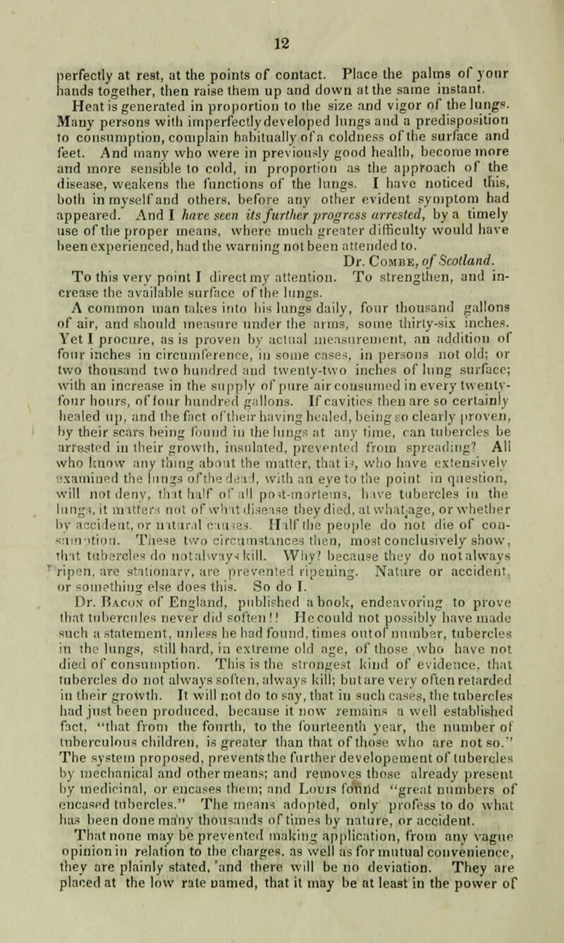 perfectly at rest, at the points of contact. Place the palms of your hands together, then raise them up and down at the same instant. Heat is generated in proportion to the size and vigor of the lungs. Many persons with imperfectlydeveloped lungs and a predisposition to consumption, complain habitually of a coldness of the surface and feet. And many who were in previously good health, become more and more sensible to cold, in proportion as the approach of the disease, weakens the functions of the lungs. I have noticed this, both in myself and others, before any other evident symptom had appeared. And I hate seen its further progress arrested, by a timely use of the proper means, where much greater difficulty would have been experienced, had the warning not been attended to. Dr. Combe, of Scotland. To this very point I direct my attention. To strengthen, and in- crease the available surface of the lungs. A common man takes into bis lungs daily, four thousand gallons of air, and should measure under the arms, some thirty-six inches. Yet I procure, as is proven by actual measurement, an addition of four inches in circumference, in some case*, in persons not old; or two thousand two hundred and twenty-two inches of lung surface; with an increase in the supply of pure air consumed in every twenty- four hours, of [our hundred gallons. If cavities then are so certainly healed up, and the fact oftheir having healed, being SO clearly proven, by their scars being (bund in the lungs at any time, can tubercles be arrested in their growth, insulated, prevented from spreading7 All who [mow any thing about the matter, that is, who have extensively examined the lungs ofthe dead, with an eye to the point in question, will not denv, that half of all po<t-inortems, have tubercles in the lung;,it matters not of whit disease they died, at whatjage, or whether by accident, or mtur.il caines. Half the people do not die of coo- <:im->tiou. These two circumstances then, most conclusively show, that tubercles do notalways kill. Why? because they do notalways  ripen, are stationary, are prevented ripening. Nature or accident, or something else does this. So do I. Dr. Bacon of England, published abook, endeavoring to prove that tubercnles never did soften!! lie could not possibly have made such a statement, unless he had found, times ontof number, tubercles in the lungs, still hard, in extreme old age, of those who have not died of consumption, This is the strongest kind of evidence, that tubercles do not always soften, always kill; but are verv often retarded in their growth. It will not do to say, that in such cases, the tubercles had just been produced, because it now remains a well established fact, that from the fourth, to the fourteenth year, the number ol tuberculous children, is greater than that of those who are not so.' The system proposed, prevents the further developement of tubercles by mechanical and other means; and removes those already present by medicinal, or encases them; and Louis foil lid great numbers of encased tubercles. The means adopted, only profess to do what has been done many thousands of times by nature, or accident. That none may be prevented making application, from any vague opinion in relation to the charges, as well as for mutual convenience, they are plainly stated, 'and there will be no deviation. They are placed at the low rate named, that it may be at least in the power of