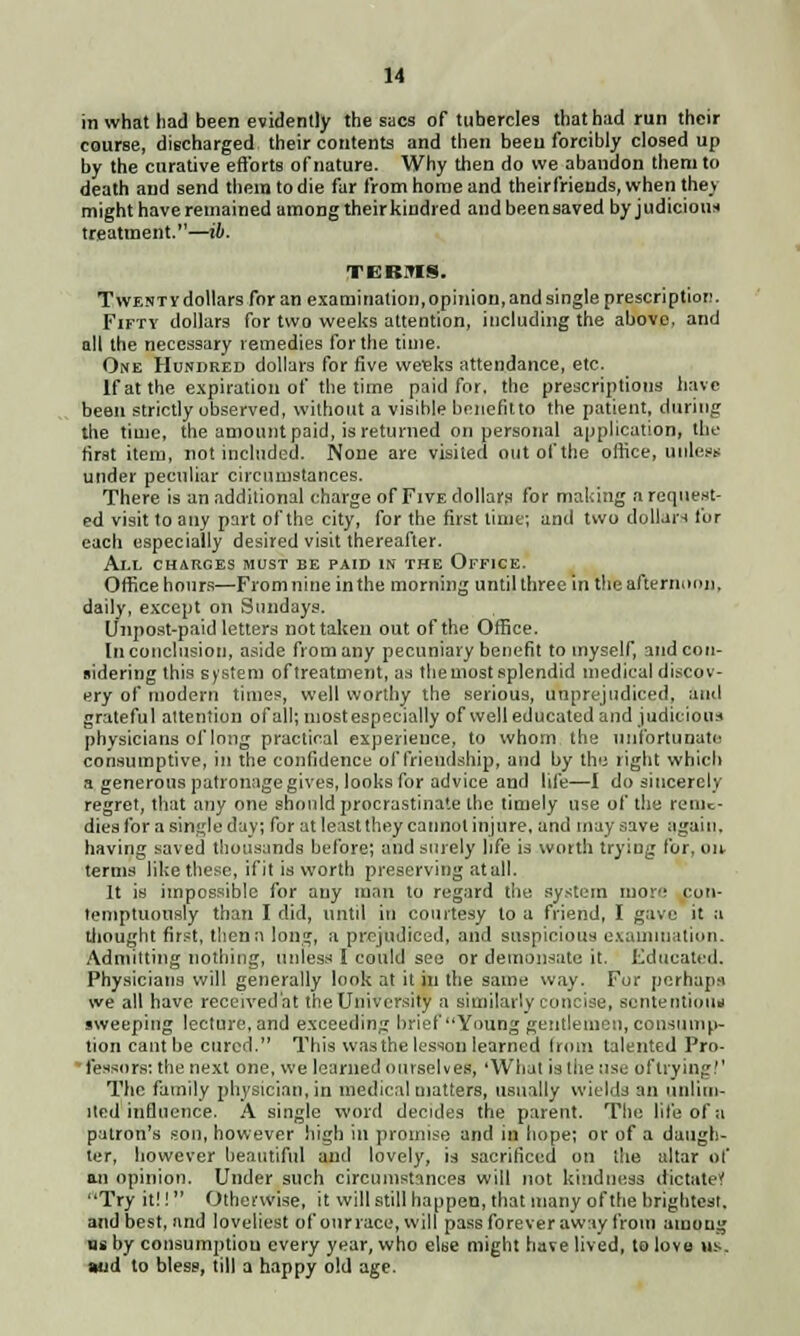 in what had been evidently the sacs of tubercles that had run their course, discharged their contents and then been forcibly closed up by the curative efforts of nature. Why then do we abandon them to death and send them to die far from home and theirfriends, when they might have remained among their kindred andbeensaved by judicious treatment.—ib. TERMS. Twenty dollars for an examination, opinion, and single prescription. Fifty dollars for two weeks attention, including the above, and all the necessary remedies for the time. One Hundred dollars for five weeks attendance, etc. If at the expiration of the time paid for. the prescriptions have been strictly observed, without a visible bonefitto the patient, during the time, the amount paid, is returned on personal application, the first item, not included. None are visited out of the office, unless under peculiar circumstances. There is an additional charge of Five dollars for making a request- ed visit to any part of the city, for the first time; and two dollars tur each especially desired visit thereafter. All charges must be paid in the Office. Office hours—From nine in the morning until three in tire afternoon, daily, except on Sundays. (Jnpost-paid letters not taken out of the Office. In conclusion, aside from any pecuniary benefit to myself, andcon- fiidering this system of treatment, as the most splendid medical discov- ery of modern times, well worthy the serious, unprejudiced, and grateful attention of all; mostespecially of well educated and judicious physicians of long practical experience, to whom the unfortunate consumptive, in the confidence of friendship, and by the right which a generous patronage gives, looks for advice and life—I do sincerely regret, that any one should jirocrastinate the timely use of the reme- dies for a single day; for at least they cannot injure, and may save again, having saved thousands before; and surely hfe is worth trying for, on terms like these, if it is worth preserving at all. It is impossible for any man to regard the system more con- temptuously than I did, until in courtesy to a friend, I gave it a Lhought first, thenn long, a prejudiced, and suspicious examination. Admitting nothing, unless I could see or detnonsatc it. Educated. Physicians will generally look at it in the same way. For perhaps we all have received'at the University a similarly concise, sententious sweeping lecture, and exceeding brief Young gentlemen, consump- tion cant be cured. This was the lesson learned from talented Pro- lessors: the next one, we learned ourselves, 'What is the use oftrying!' The family physician, in medical matters, usually wields an unlim- ited influence. A single word decides the parent. The life of a patron's son, however high ill promise and in hope; or of a daugh- ter, however beautiful and lovely, is sacrificed on the altar of an opinion. Under such circumstances will not kindness dictate* Try it!! Otherwise, it will still happen, that many of the brightest. and best, and loveliest of our race, will pass forever away from among ns by consumption every year, who else might have lived, to love us. Mid to bless, till a happy old age.