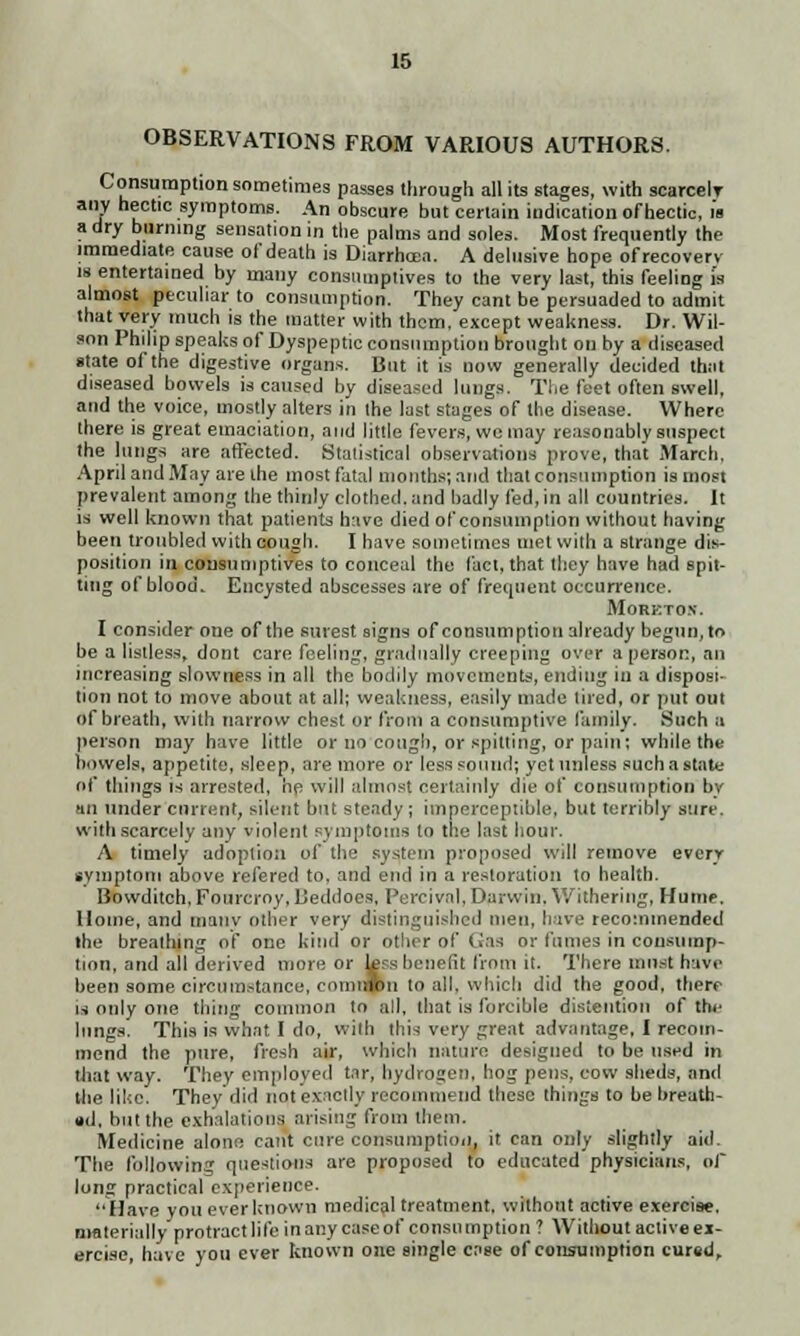 OBSERVATIONS FROM VARIOUS AUTHORS. Consumption sometimes passes through all its stages, with scarcely any hectic symptoms. An obscure but certain indication ofhectic, is a dry burning sensation in the palms and soles. Most frequently the immediate cause of death is Diarrhoea. A delusive hope ofrecovery is entertained by many consumptives to the very last, this feeling i's almost peculiar to consumption. They cant be persuaded to admit that very much is the matter with them, except weakness. Dr. Wil- son Philip speaks of Dyspeptic consumption brought on by a diseased state of the digestive organs. But it is now generally decided thai diseased bowels is caused by diseased lungs. The feet often swell, and the voice, mostly alters in the last stages of the disease. Where there is great emaciation, and little fevers, we may reasonably suspect the lungs are affected. Statistical observations prove, that March, April and May are the most fatal months; and that consumption is most prevalent among the thinly clothed, and badly fed, in all countries. It is well known that patients have died of consumption without having been troubled with cough. I have sometimes met with a Btrange dis- position in consumptives to conceal the fact, that they have had spit- ting of blood. Encysted abscesses are of frequent occurrence. Morkto.v. I consider one of the surest signs of consumption already begun, to be a listless, dont care feeling, gradually creeping over a person, an increasing slowness in all the bodily movements, ending in a disposi- tion not to move about at all; weakness, easily made tired, or put out of breath, with narrow chest or from a consumptive family. Such a person may have little or no cough, or spitting, or pain; while the bowels, appetite, sleep, are more or less sound; yet unless such a state of things is arrested, lie will almost certainly die of consumption by •in under current, silent but steady; imperceptible, but terribly sure, with scarcely any violent symptoms to the last hour. A timely adoption of the system proposed will remove every symptom above refered to. and end in a restoration to health. Bowditch, Fourcroy, Ueddoes, Percival, Darwin, Withering, Hume, Home, and mativ other very distinguished men, have recommended the breathing of one kind or other of Gas or fumes in consump- tion, and all derived more or kss benefit from it. There must have been some circumstance, comirfon to all. which did the good, there is only one tiling common to all, that is forcible distention of the lungs. This is what I do, with this very great advantage, I recom- mend the pure, fresh air, which nature designed to be used in that way. They employed tar, hydrogen, hog pens, cow sheds, and the like. They'did not exactly recommend these things to be breath- ed, but the exhalations arising from them. Medicine alone cant cure consumption, it can only slightly aid. The following questions are proposed to educated physicians, of long practical experience. Have you everknown medical treatment, without active exercise, materially protract life in any case of consumption ? Without active ei- ercise, have you ever known one single case of consumption cured.