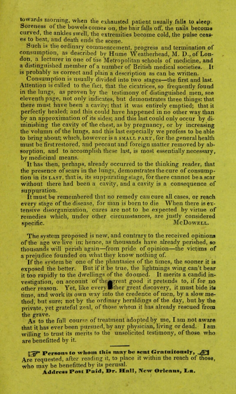 towards morning, when the exhausted patient usually falls to sleep. Soreness of the bowels comes on, the hair falls off, the nails becoma curved, the ankles swell, the extremities become cold, the pulse ceas- es to bent, and death ends the scene. Such is the ordinary commencement, progress and termination of consumption, as described bv Hume Weatherhead, M. D., of Lon- don, a lecturer in one of the Metropolitan schools of medicine, and a distinguished member of a number of British medical societies. It is probably as correct and plain a description as can be written. Consumption is usually divided into two stages—the first and last. Attention is called to the fact, that the cicatrices, so frequently found in the lungs, as proven by the testimony of distinguished men, see eleventh page, not only indicates, but demonstrates three things: that there must have been a cavity; that it was entirely emptied; that it perfectly healed; and this could have happened in no other way than by an approximation of its sides; and this last could ouly occur by di- minishing the cavity of the chest, as by pregnancy, or by increasing the volumn of the lungs, and this last especially we profess to be able to bring about; which, however is a small part , for the general health must be first restored, and peccant and foreign matter removed by ab- sorption, and to accomplish these last, is most essentially necessary, by medicinal means. It has then, perhaps, already occurred to the thinking reader, that the presence of scars in the lungs, demonstrates the cure of consump- tion in its last, that is, its suppurating stage, for there cannot be a scar without there had been a cavity, and a cavity is a consequence of suppuration. It must be remembered that no remedy can cure all cases, or reach every stage of the disease, for man is born to die When there is ex- tensive disorganization, cures are not to be expected by virtue of remedies which, under other circumstances, are justly considered specific. McDowell. The system proposed is new, and contrary to the received opinions of the age we live in; hence, as thousands have already perished, so thousands will perish again—from pride of opinion—the victims of a prejudice founded on what they know nothing of. If the system be one of the phantasies of the times, the sooner it is exposed the better. But if it be true, the lightnings wing can't bear it too rapidly to the dwellings of the doomed. It merits a candid in- vestigation, on account of thesssreat good it pretends to, if for no other reason. Yet, like every ■ther great discovery, it must bide its time, and work its own way into the credence of men, by a slow me- thod, but sure; not by the ordinary heraldings of the day, but by the private, yet grateful zeal, of those whom it has already rescued from the grave. As to the full cour=.-> of treatment adopted by me, lam not aware that it has ever been pursued, by any physician, living or dead. lam willing to trust its merits to the unsolicited testimony, of those who are benefitted by it. I5r** Person*to whom this maybe sent Gratuitously, ,^| Are requested, after rending it. to place it within the reach of those, who may be benefitted by its perusal. Address Post Paid, Br. Hull, New Orleans, I.a .